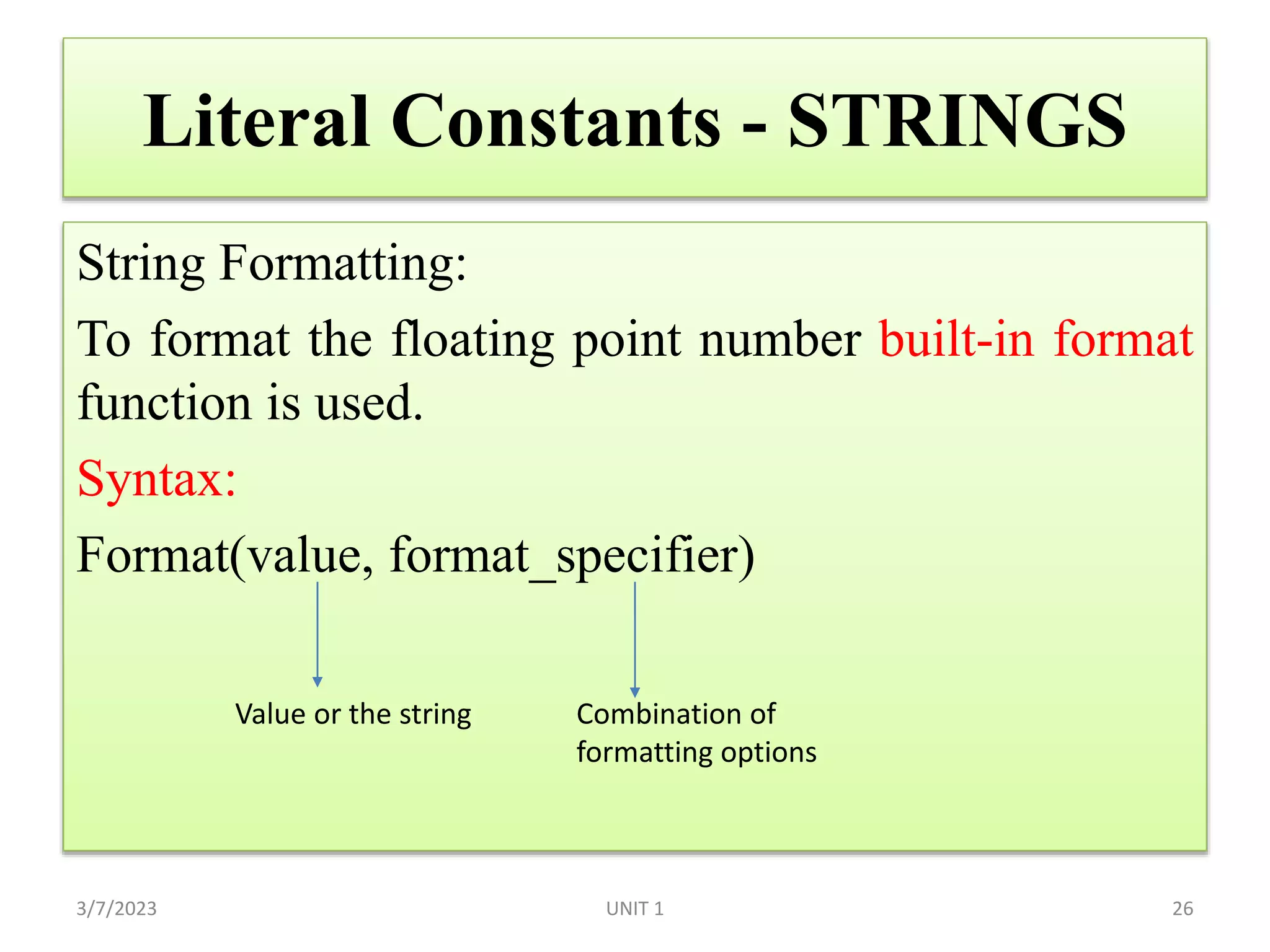 Literal Constants - STRINGS
String Formatting:
To format the floating point number built-in format
function is used.
Syntax:
Format(value, format_specifier)
3/7/2023 UNIT 1 26
Value or the string Combination of
formatting options
 