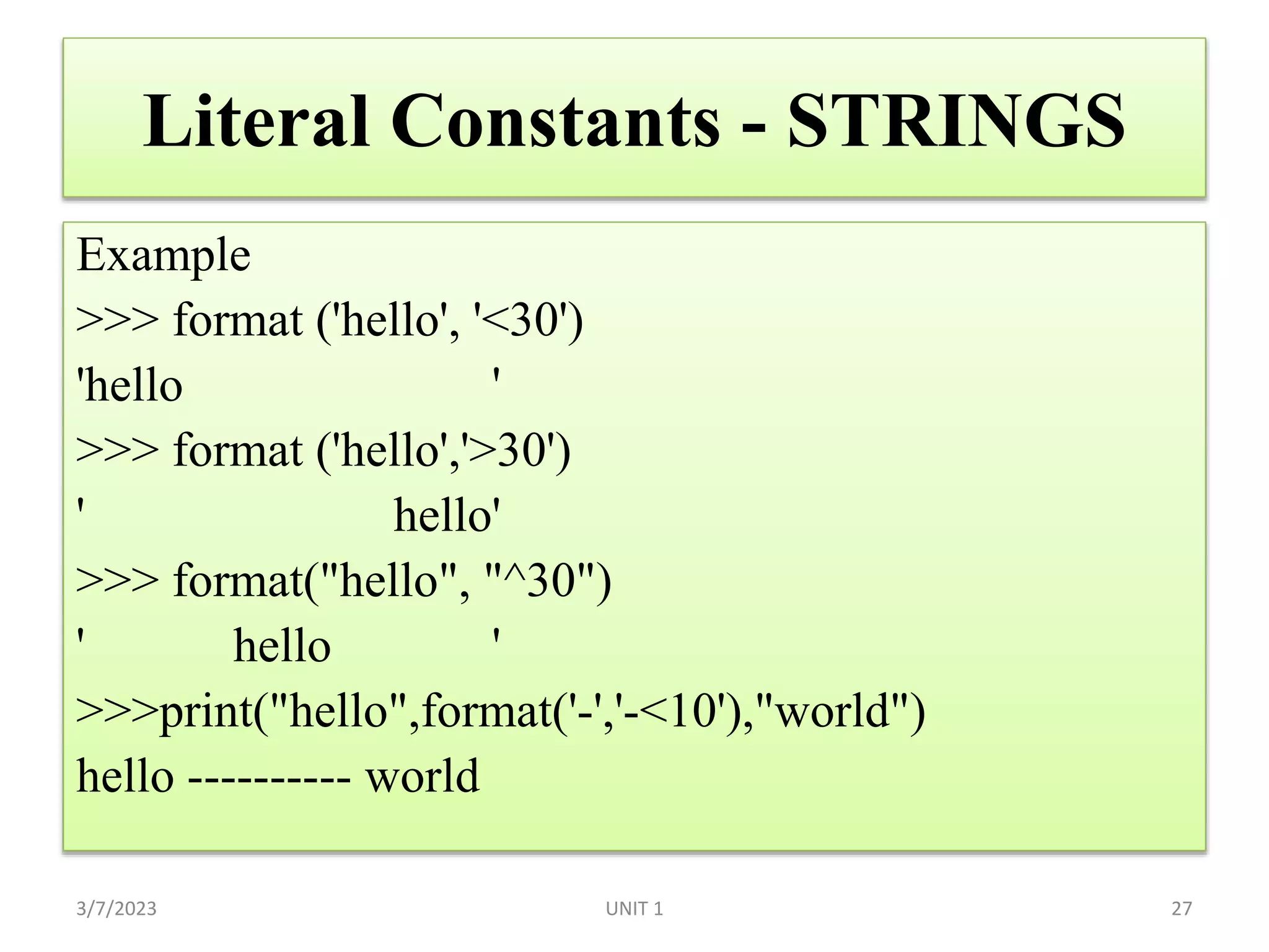 Literal Constants - STRINGS
Example
>>> format ('hello', '<30')
'hello '
>>> format ('hello','>30')
' hello'
>>> format("hello", "^30")
' hello '
>>>print("hello",format('-','-<10'),"world")
hello ---------- world
3/7/2023 UNIT 1 27
 