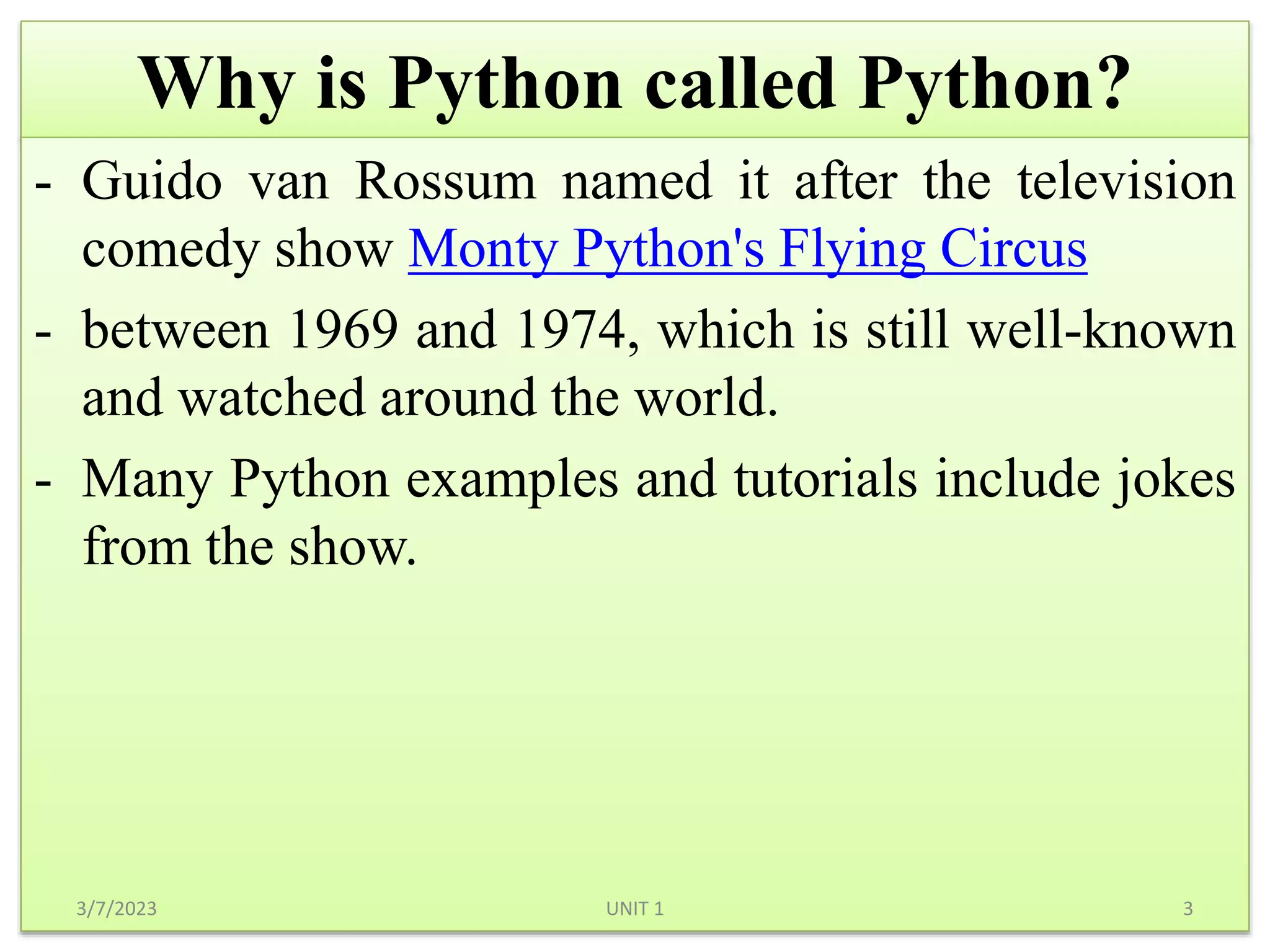 Why is Python called Python?
- Guido van Rossum named it after the television
comedy show Monty Python's Flying Circus
- between 1969 and 1974, which is still well-known
and watched around the world.
- Many Python examples and tutorials include jokes
from the show.
3/7/2023 3
UNIT 1
 