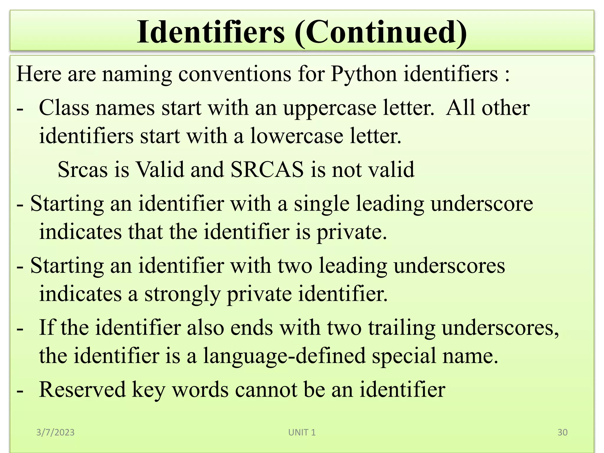 Identifiers (Continued)
Here are naming conventions for Python identifiers :
- Class names start with an uppercase letter. All other
identifiers start with a lowercase letter.
Srcas is Valid and SRCAS is not valid
- Starting an identifier with a single leading underscore
indicates that the identifier is private.
- Starting an identifier with two leading underscores
indicates a strongly private identifier.
- If the identifier also ends with two trailing underscores,
the identifier is a language-defined special name.
- Reserved key words cannot be an identifier
3/7/2023 30
UNIT 1
 