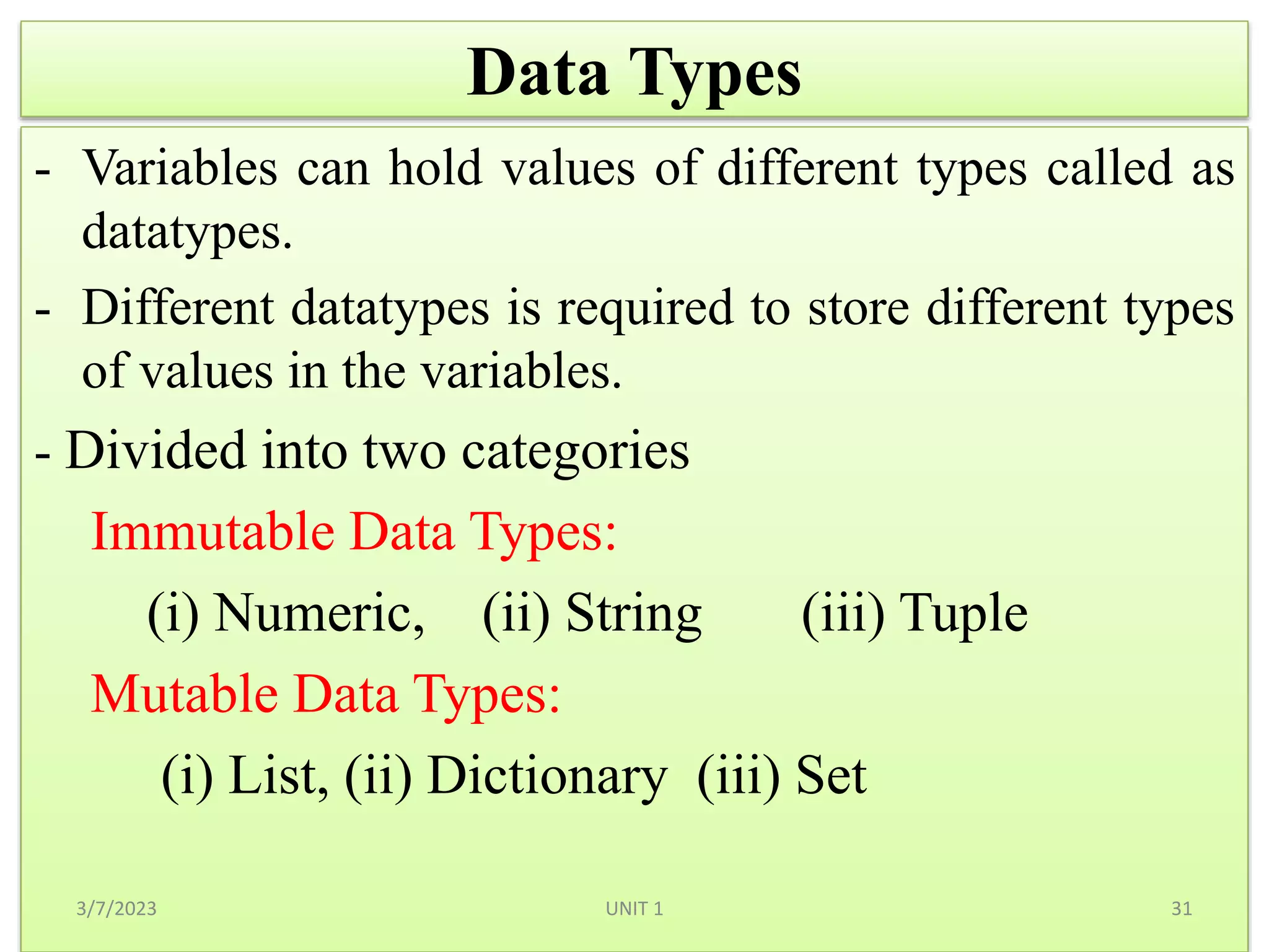 Data Types
- Variables can hold values of different types called as
datatypes.
- Different datatypes is required to store different types
of values in the variables.
- Divided into two categories
Immutable Data Types:
(i) Numeric, (ii) String (iii) Tuple
Mutable Data Types:
(i) List, (ii) Dictionary (iii) Set
3/7/2023 31
UNIT 1
 