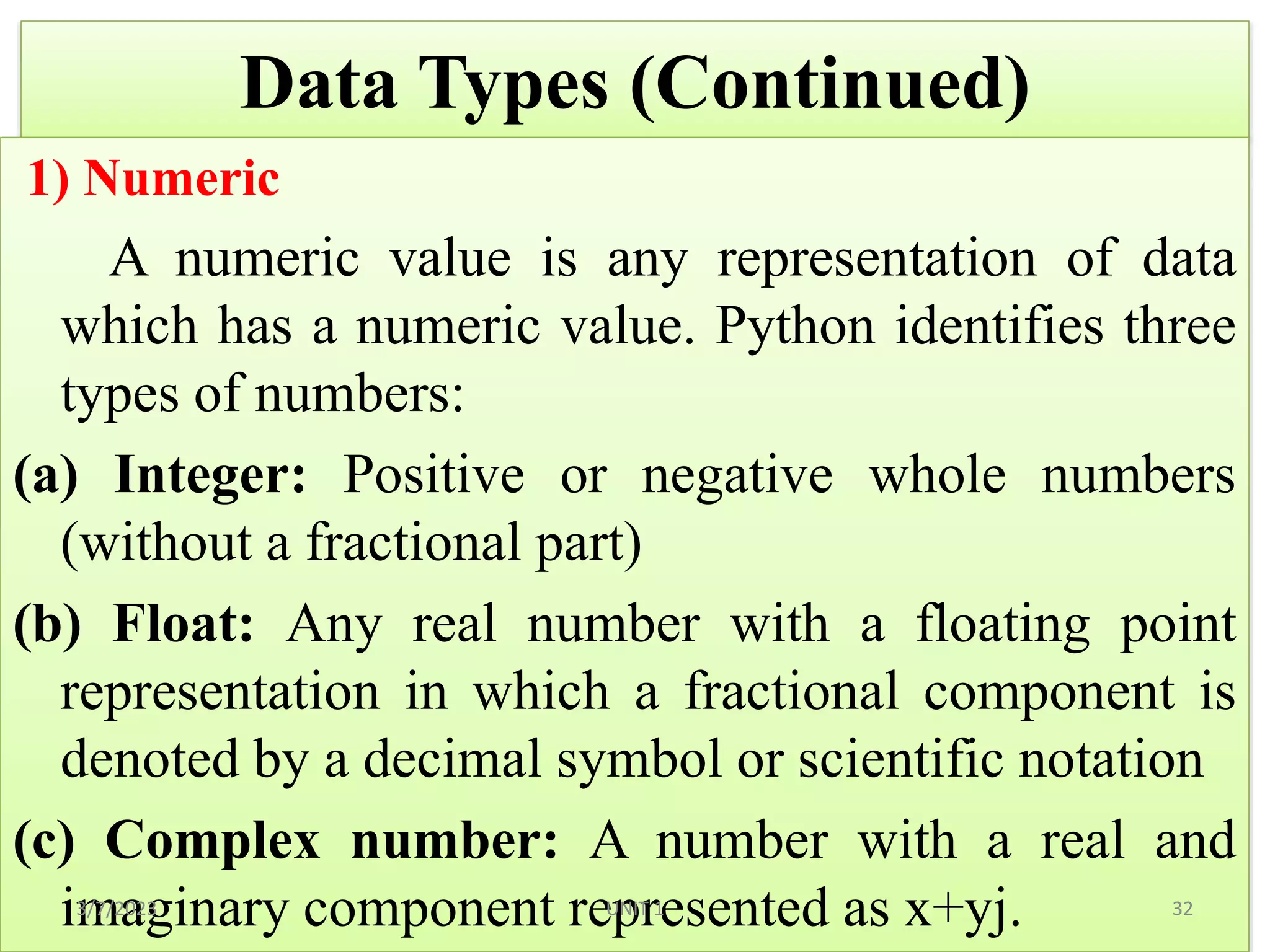 Data Types (Continued)
1) Numeric
A numeric value is any representation of data
which has a numeric value. Python identifies three
types of numbers:
(a) Integer: Positive or negative whole numbers
(without a fractional part)
(b) Float: Any real number with a floating point
representation in which a fractional component is
denoted by a decimal symbol or scientific notation
(c) Complex number: A number with a real and
imaginary component represented as x+yj.
3/7/2023 32
UNIT 1
 