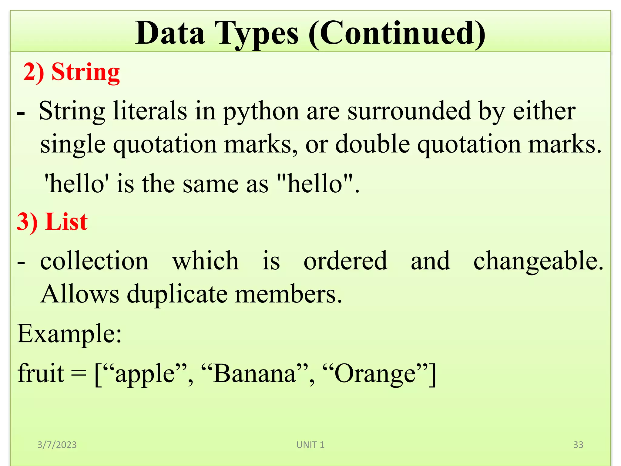 Data Types (Continued)
2) String
- String literals in python are surrounded by either
single quotation marks, or double quotation marks.
'hello' is the same as "hello".
3) List
- collection which is ordered and changeable.
Allows duplicate members.
Example:
fruit = [“apple”, “Banana”, “Orange”]
3/7/2023 33
UNIT 1
 