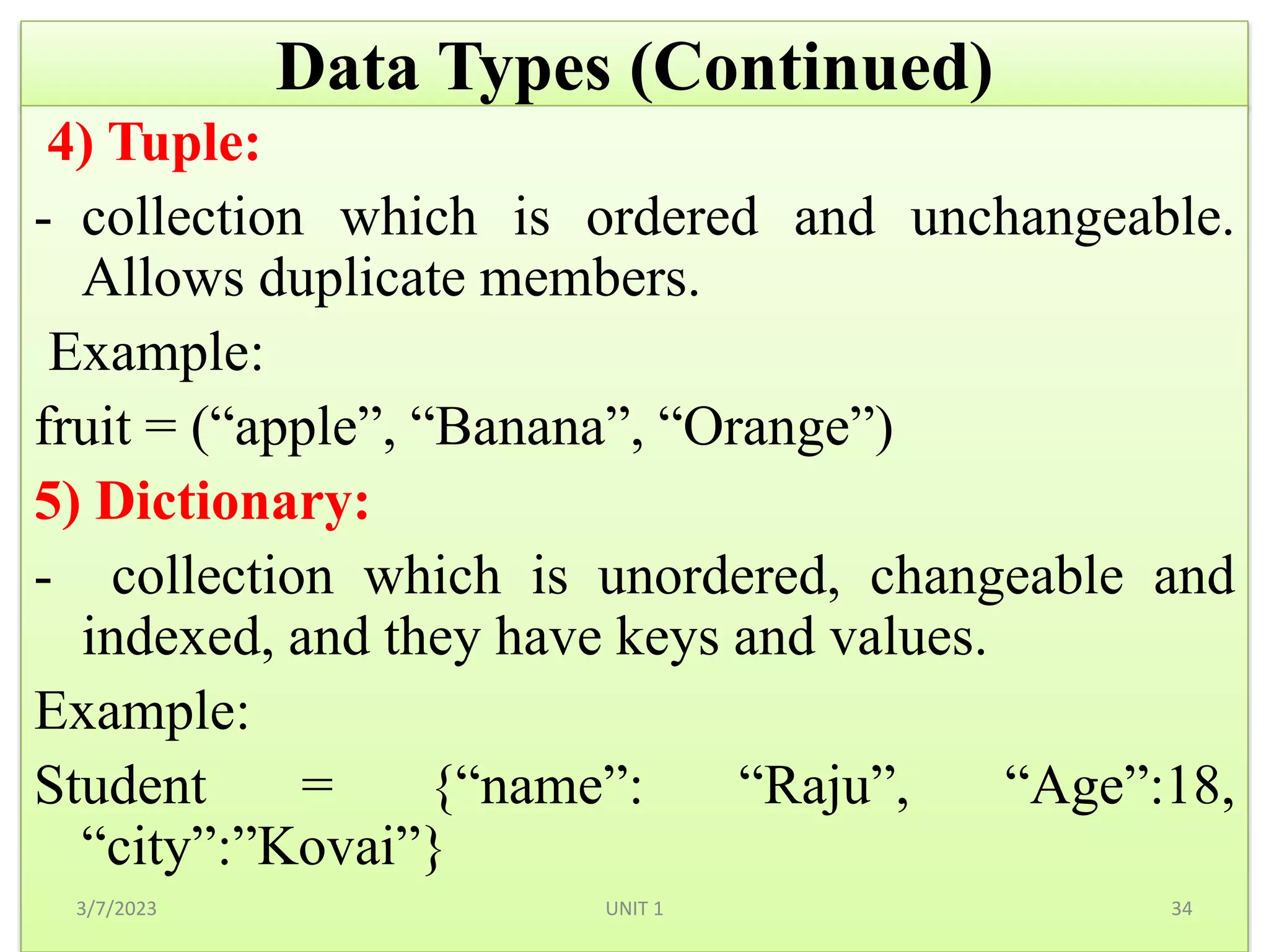 Data Types (Continued)
4) Tuple:
- collection which is ordered and unchangeable.
Allows duplicate members.
Example:
fruit = (“apple”, “Banana”, “Orange”)
5) Dictionary:
- collection which is unordered, changeable and
indexed, and they have keys and values.
Example:
Student = {“name”: “Raju”, “Age”:18,
“city”:”Kovai”}
3/7/2023 34
UNIT 1
 