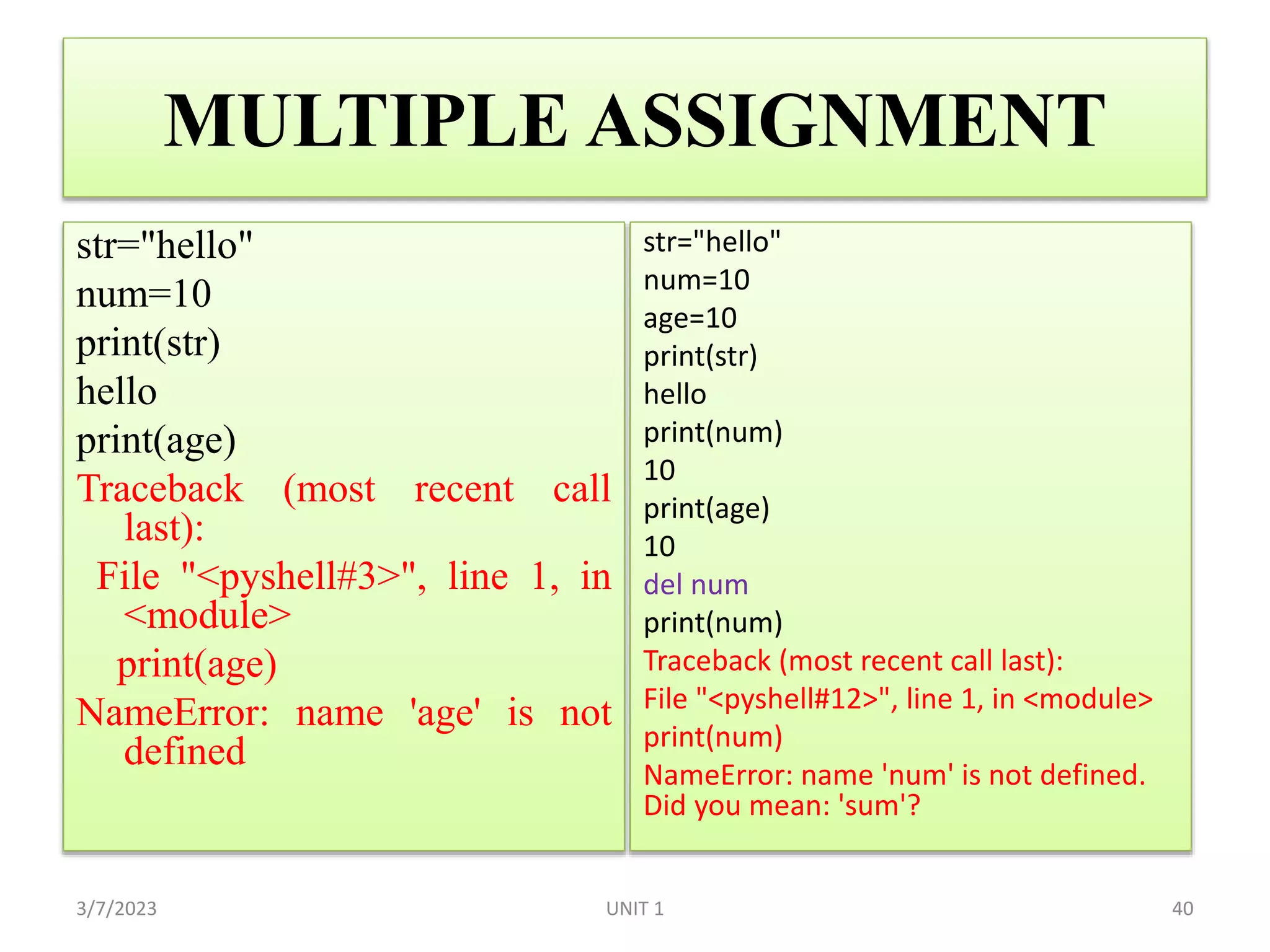 MULTIPLE ASSIGNMENT
str="hello"
num=10
print(str)
hello
print(age)
Traceback (most recent call
last):
File "<pyshell#3>", line 1, in
<module>
print(age)
NameError: name 'age' is not
defined
3/7/2023 40
str="hello"
num=10
age=10
print(str)
hello
print(num)
10
print(age)
10
del num
print(num)
Traceback (most recent call last):
File "<pyshell#12>", line 1, in <module>
print(num)
NameError: name 'num' is not defined.
Did you mean: 'sum'?
UNIT 1
 