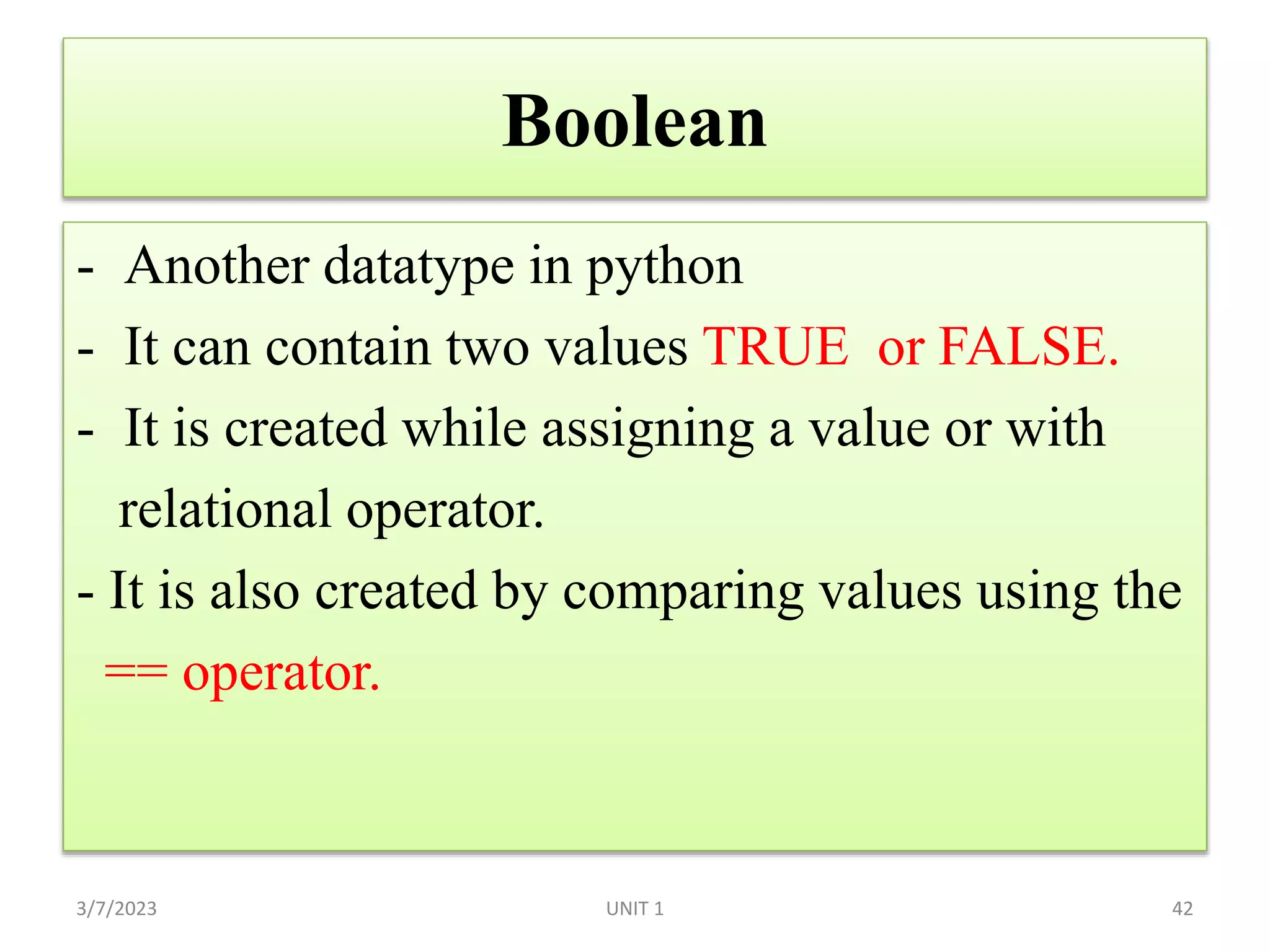 Boolean
- Another datatype in python
- It can contain two values TRUE or FALSE.
- It is created while assigning a value or with
relational operator.
- It is also created by comparing values using the
== operator.
3/7/2023 42
UNIT 1
 