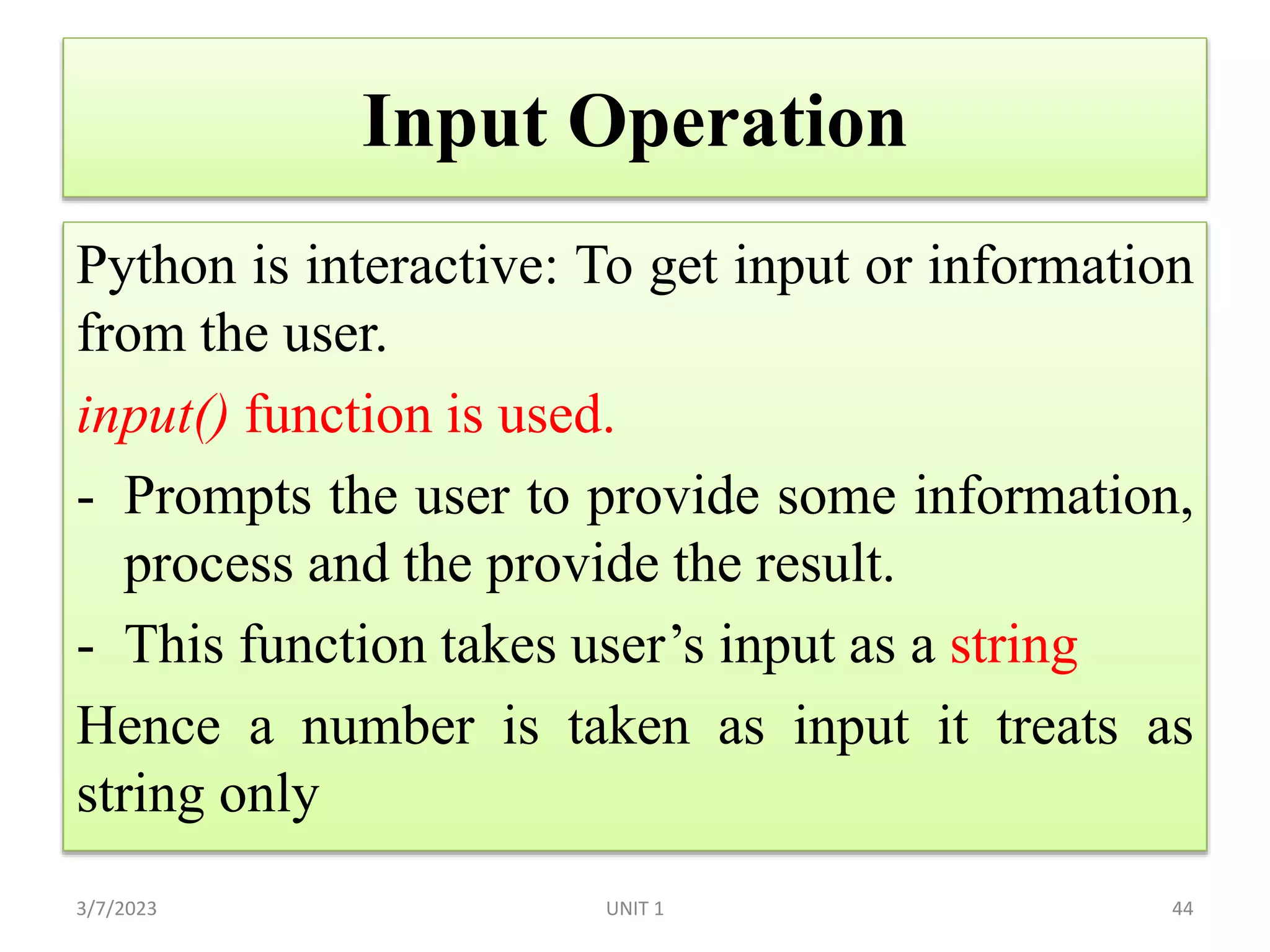 Input Operation
Python is interactive: To get input or information
from the user.
input() function is used.
- Prompts the user to provide some information,
process and the provide the result.
- This function takes user’s input as a string
Hence a number is taken as input it treats as
string only
3/7/2023 44
UNIT 1
 