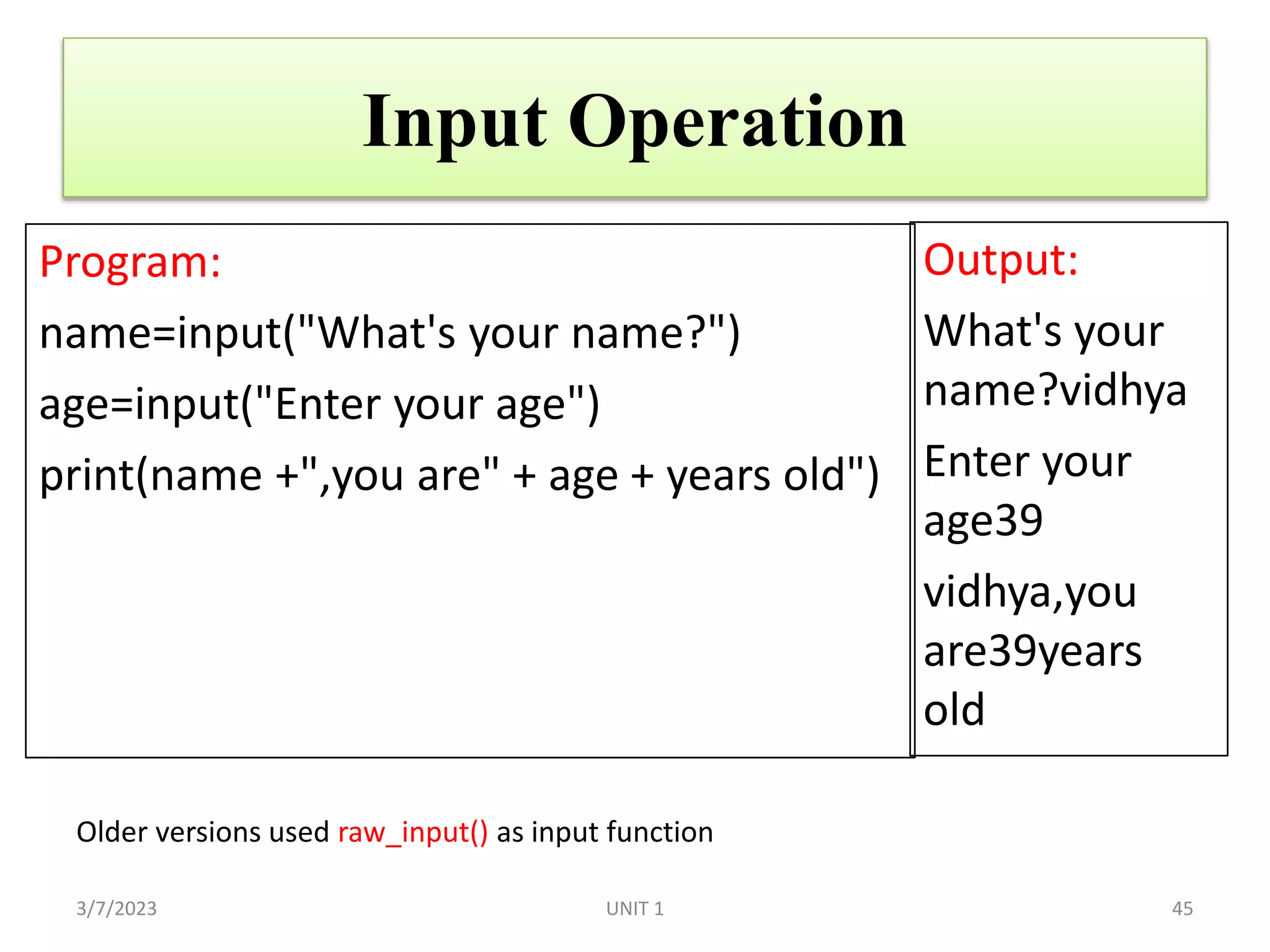 Input Operation
Program:
name=input("What's your name?")
age=input("Enter your age")
print(name +",you are" + age + years old")
Output:
What's your
name?vidhya
Enter your
age39
vidhya,you
are39years
old
3/7/2023 45
Older versions used raw_input() as input function
UNIT 1
 