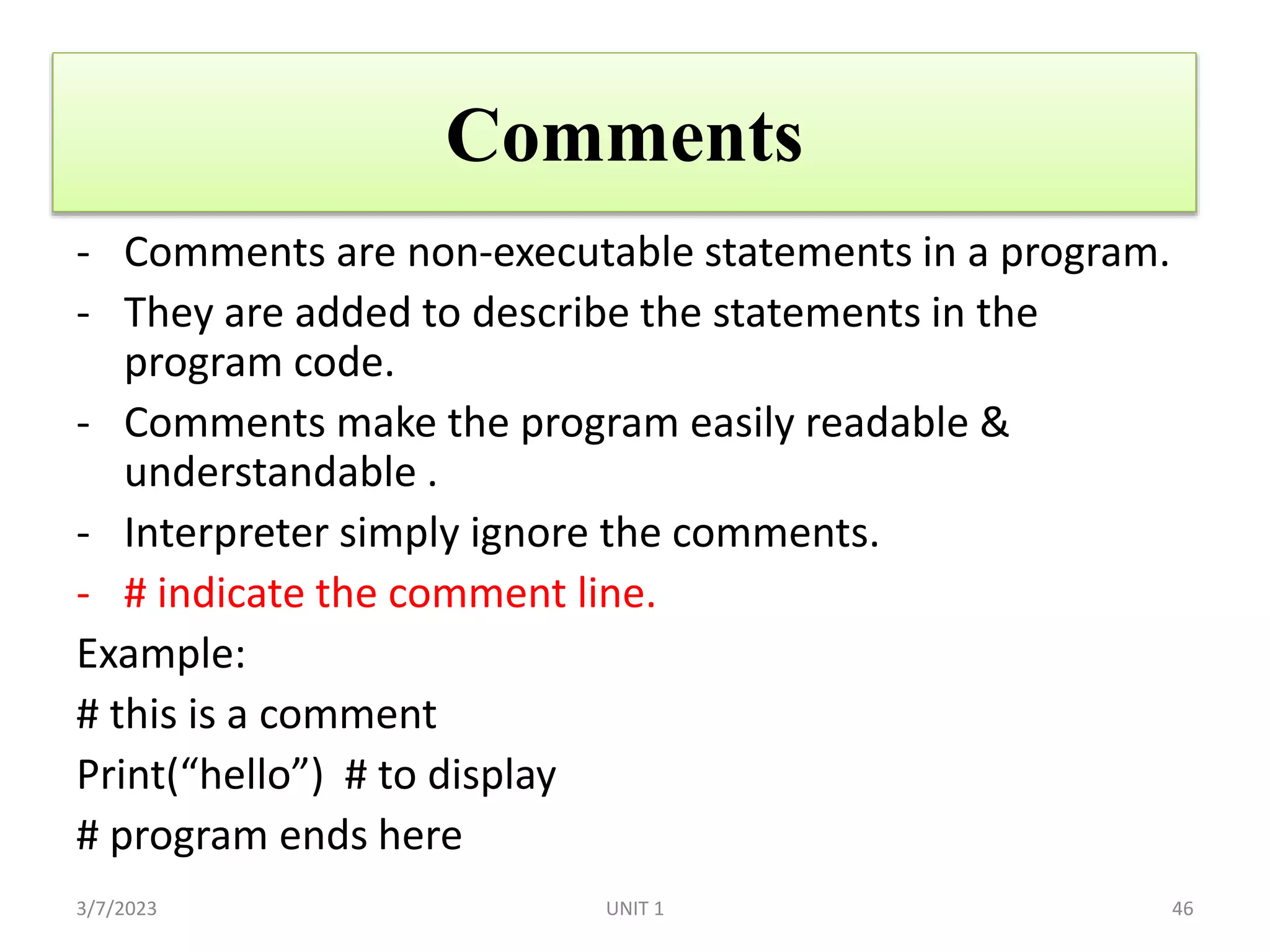 Comments
- Comments are non-executable statements in a program.
- They are added to describe the statements in the
program code.
- Comments make the program easily readable &
understandable .
- Interpreter simply ignore the comments.
- # indicate the comment line.
Example:
# this is a comment
Print(“hello”) # to display
# program ends here
3/7/2023 46
UNIT 1
 