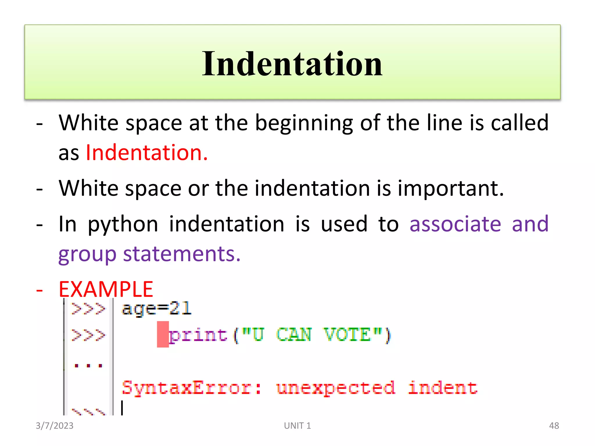 Indentation
- White space at the beginning of the line is called
as Indentation.
- White space or the indentation is important.
- In python indentation is used to associate and
group statements.
- EXAMPLE
3/7/2023 48
UNIT 1
 