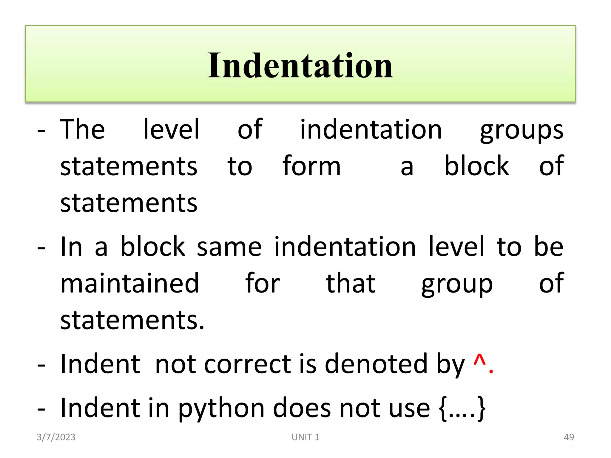 Indentation
- The level of indentation groups
statements to form a block of
statements
- In a block same indentation level to be
maintained for that group of
statements.
- Indent not correct is denoted by ^.
- Indent in python does not use {….}
3/7/2023 49
UNIT 1
 