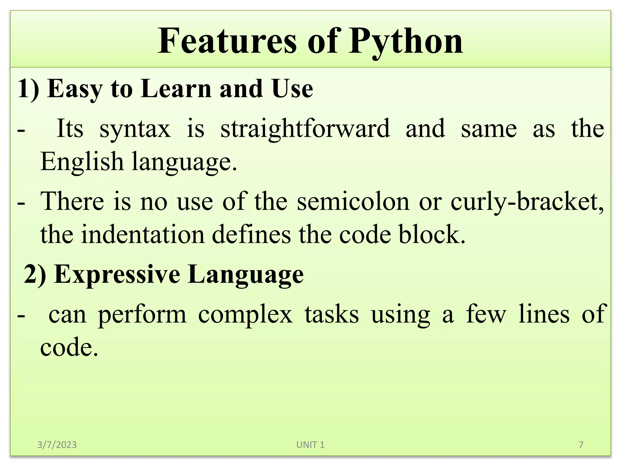 Features of Python
1) Easy to Learn and Use
- Its syntax is straightforward and same as the
English language.
- There is no use of the semicolon or curly-bracket,
the indentation defines the code block.
2) Expressive Language
- can perform complex tasks using a few lines of
code.
3/7/2023 7
UNIT 1
 