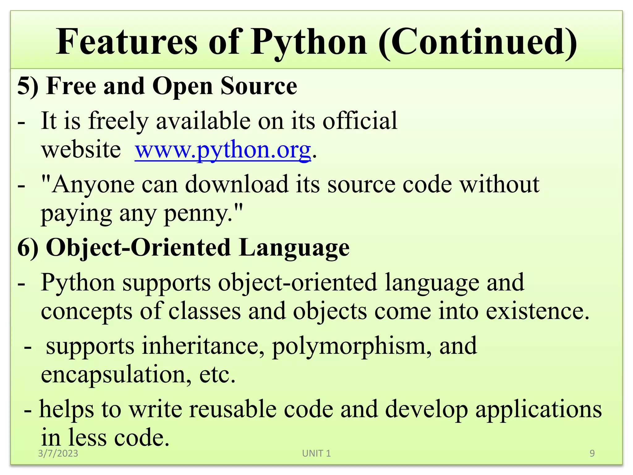Features of Python (Continued)
5) Free and Open Source
- It is freely available on its official
website www.python.org.
- "Anyone can download its source code without
paying any penny."
6) Object-Oriented Language
- Python supports object-oriented language and
concepts of classes and objects come into existence.
- supports inheritance, polymorphism, and
encapsulation, etc.
- helps to write reusable code and develop applications
in less code.
3/7/2023 9
UNIT 1
 