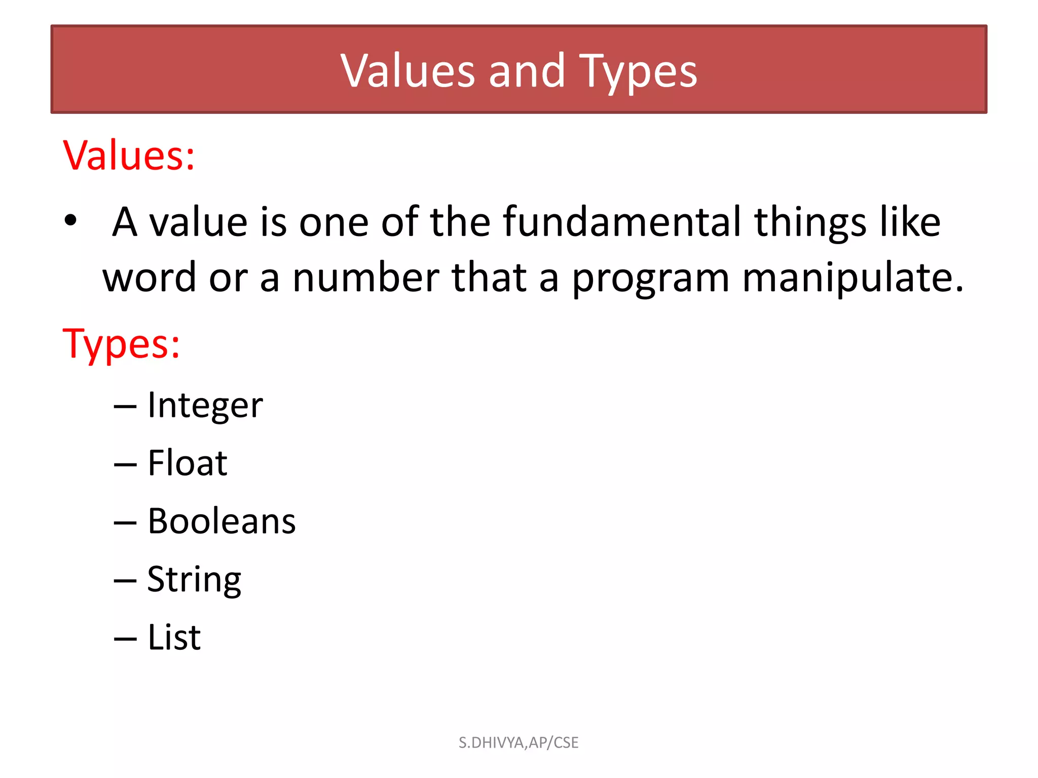 Values and Types
Values:
• A value is one of the fundamental things like
word or a number that a program manipulate.
Types:
– Integer
– Float
– Booleans
– String
– List
S.DHIVYA,AP/CSE
 