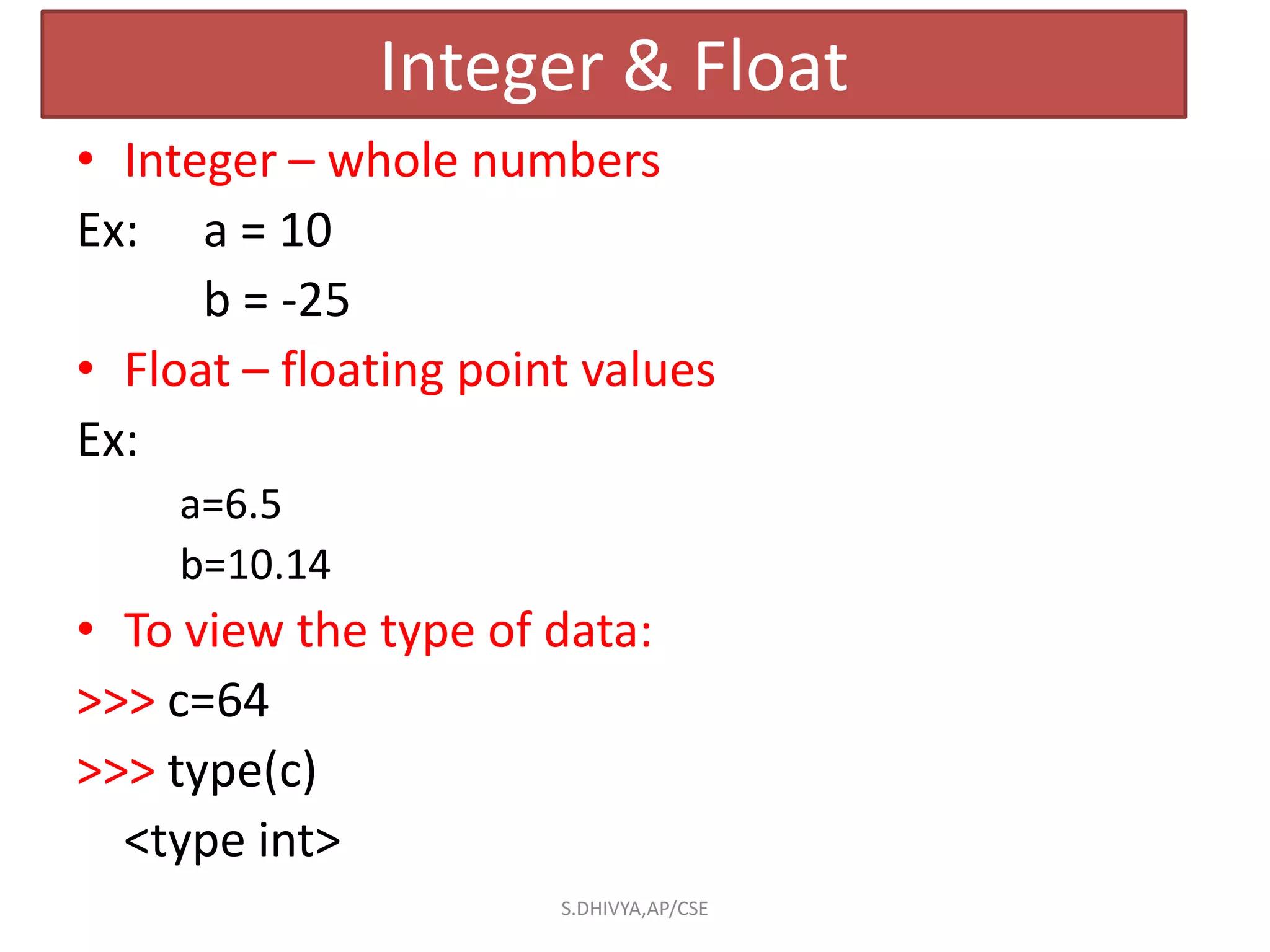 Integer & Float
• Integer – whole numbers
Ex: a = 10
b = -25
• Float – floating point values
Ex:
a=6.5
b=10.14
• To view the type of data:
>>> c=64
>>> type(c)
<type int>
S.DHIVYA,AP/CSE
 