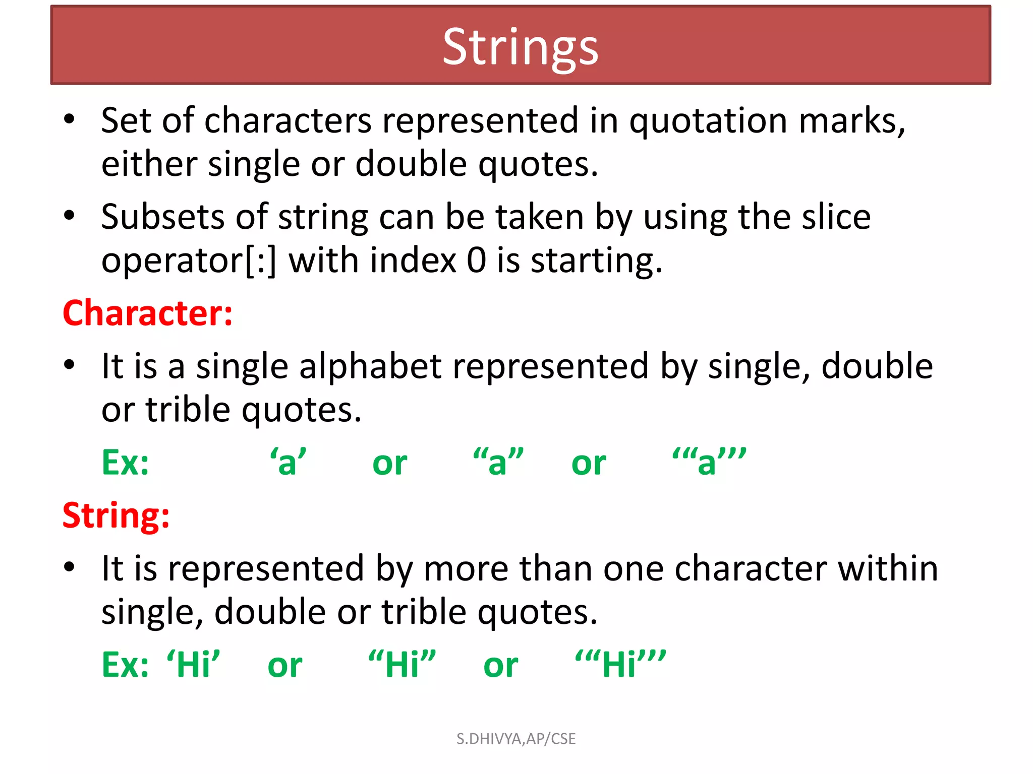 Strings
• Set of characters represented in quotation marks,
either single or double quotes.
• Subsets of string can be taken by using the slice
operator[:] with index 0 is starting.
Character:
• It is a single alphabet represented by single, double
or trible quotes.
Ex: ‘a’ or “a” or ‘“a’’’
String:
• It is represented by more than one character within
single, double or trible quotes.
Ex: ‘Hi’ or “Hi” or ‘“Hi’’’
S.DHIVYA,AP/CSE
 