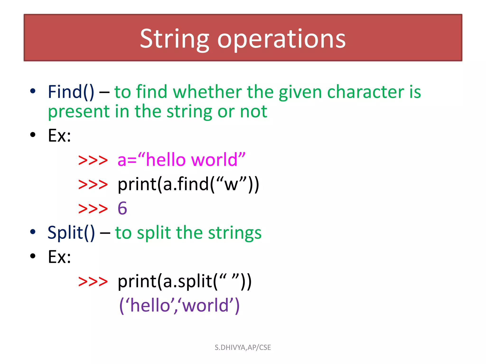 String operations
• Find() – to find whether the given character is
present in the string or not
• Ex:
>>> a=“hello world”
>>> print(a.find(“w”))
>>> 6
• Split() – to split the strings
• Ex:
>>> print(a.split(“ ”))
(‘hello’,‘world’)
S.DHIVYA,AP/CSE
 