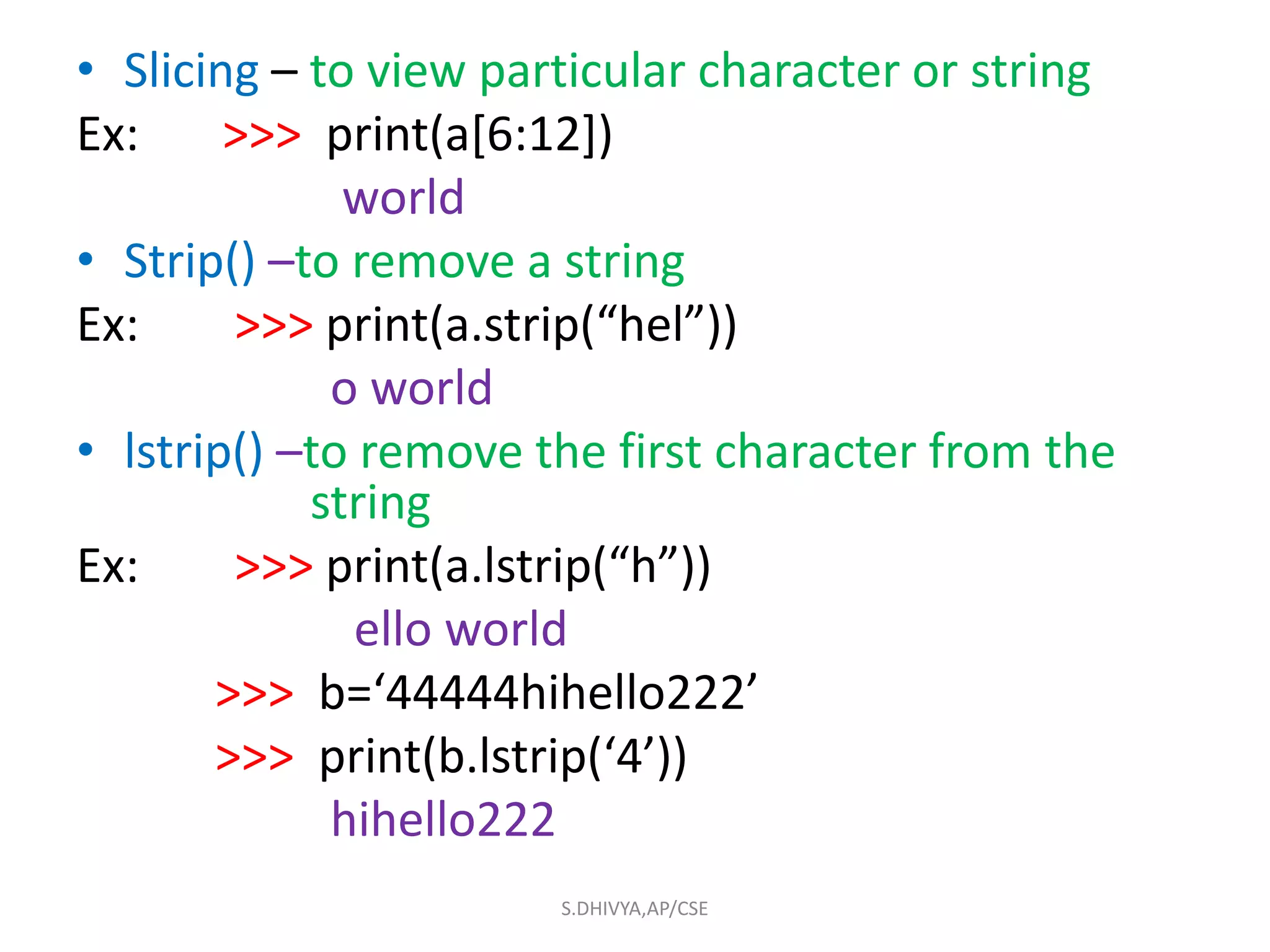 • Slicing – to view particular character or string
Ex: >>> print(a[6:12])
world
• Strip() –to remove a string
Ex: >>> print(a.strip(“hel”))
o world
• lstrip() –to remove the first character from the
string
Ex: >>> print(a.lstrip(“h”))
ello world
>>> b=‘44444hihello222’
>>> print(b.lstrip(‘4’))
hihello222
S.DHIVYA,AP/CSE
 