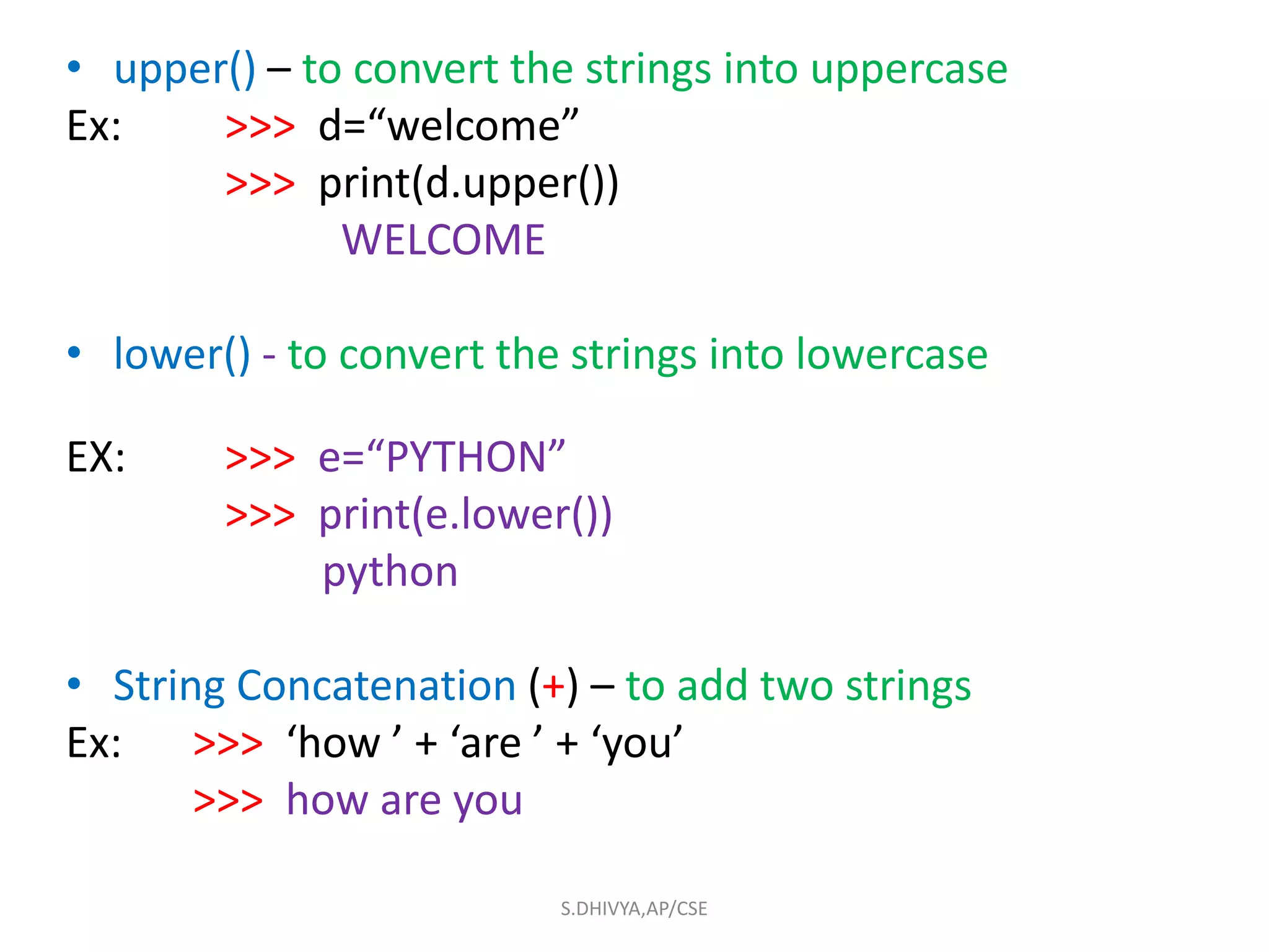 • upper() – to convert the strings into uppercase
Ex: >>> d=“welcome”
>>> print(d.upper())
WELCOME
• lower() - to convert the strings into lowercase
EX: >>> e=“PYTHON”
>>> print(e.lower())
python
• String Concatenation (+) – to add two strings
Ex: >>> ‘how ’ + ‘are ’ + ‘you’
>>> how are you
S.DHIVYA,AP/CSE
 