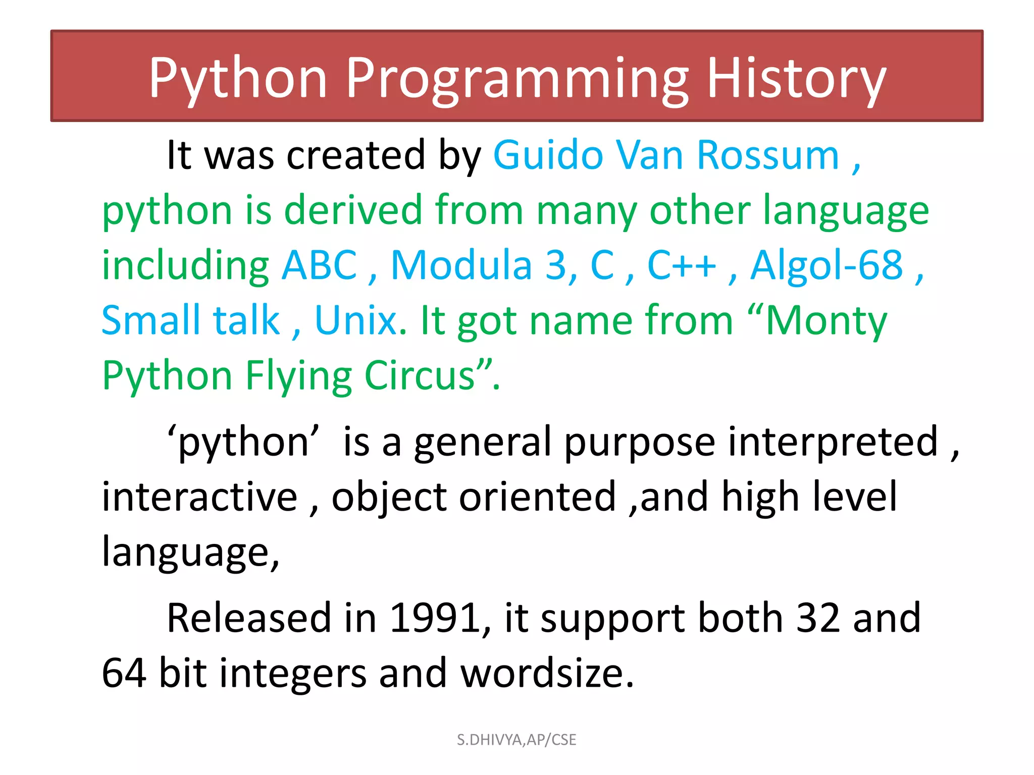 Python Programming History
It was created by Guido Van Rossum ,
python is derived from many other language
including ABC , Modula 3, C , C++ , Algol-68 ,
Small talk , Unix. It got name from “Monty
Python Flying Circus”.
‘python’ is a general purpose interpreted ,
interactive , object oriented ,and high level
language,
Released in 1991, it support both 32 and
64 bit integers and wordsize.
S.DHIVYA,AP/CSE
 