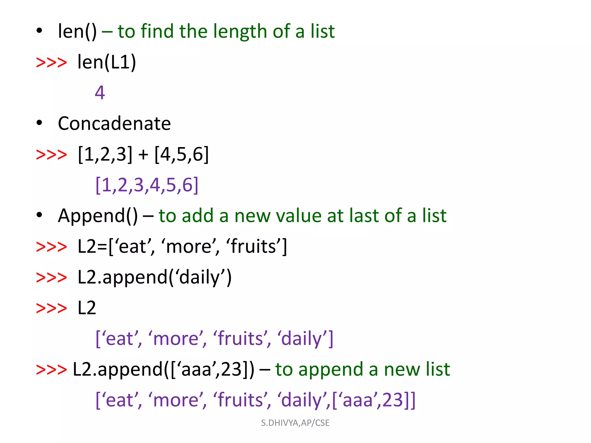 • len() – to find the length of a list
>>> len(L1)
4
• Concadenate
>>> [1,2,3] + [4,5,6]
[1,2,3,4,5,6]
• Append() – to add a new value at last of a list
>>> L2=[‘eat’, ‘more’, ‘fruits’]
>>> L2.append(‘daily’)
>>> L2
[‘eat’, ‘more’, ‘fruits’, ‘daily’]
>>> L2.append([‘aaa’,23]) – to append a new list
[‘eat’, ‘more’, ‘fruits’, ‘daily’,[‘aaa’,23]]
S.DHIVYA,AP/CSE
 