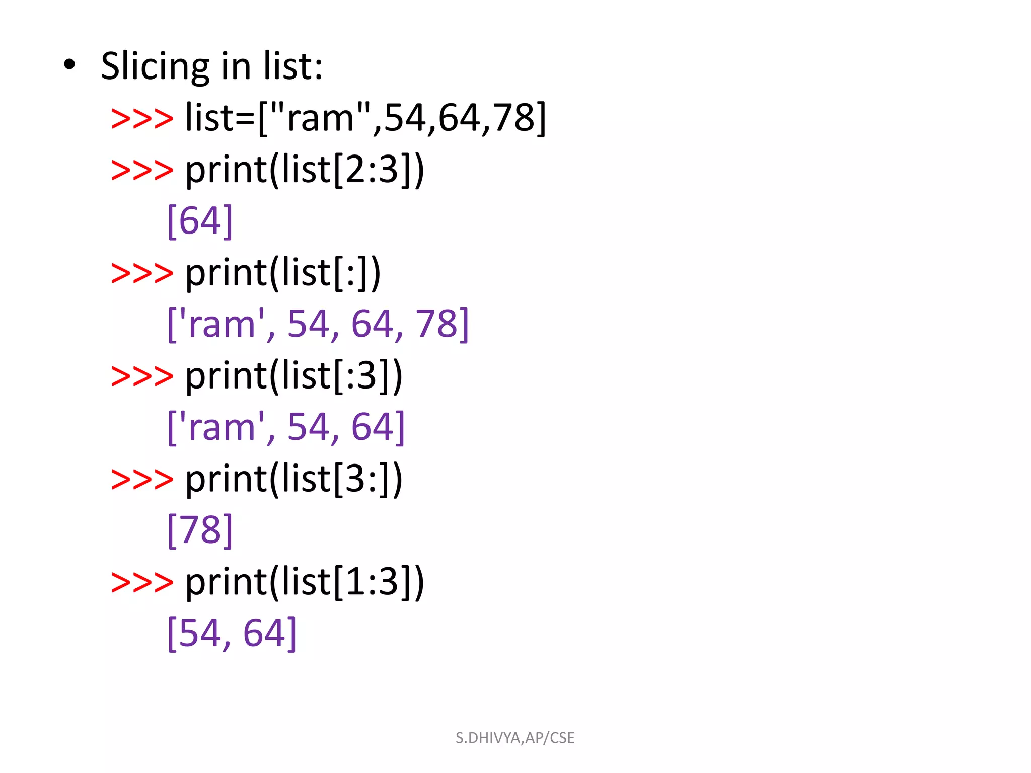 • Slicing in list:
>>> list=["ram",54,64,78]
>>> print(list[2:3])
[64]
>>> print(list[:])
['ram', 54, 64, 78]
>>> print(list[:3])
['ram', 54, 64]
>>> print(list[3:])
[78]
>>> print(list[1:3])
[54, 64]
S.DHIVYA,AP/CSE
 