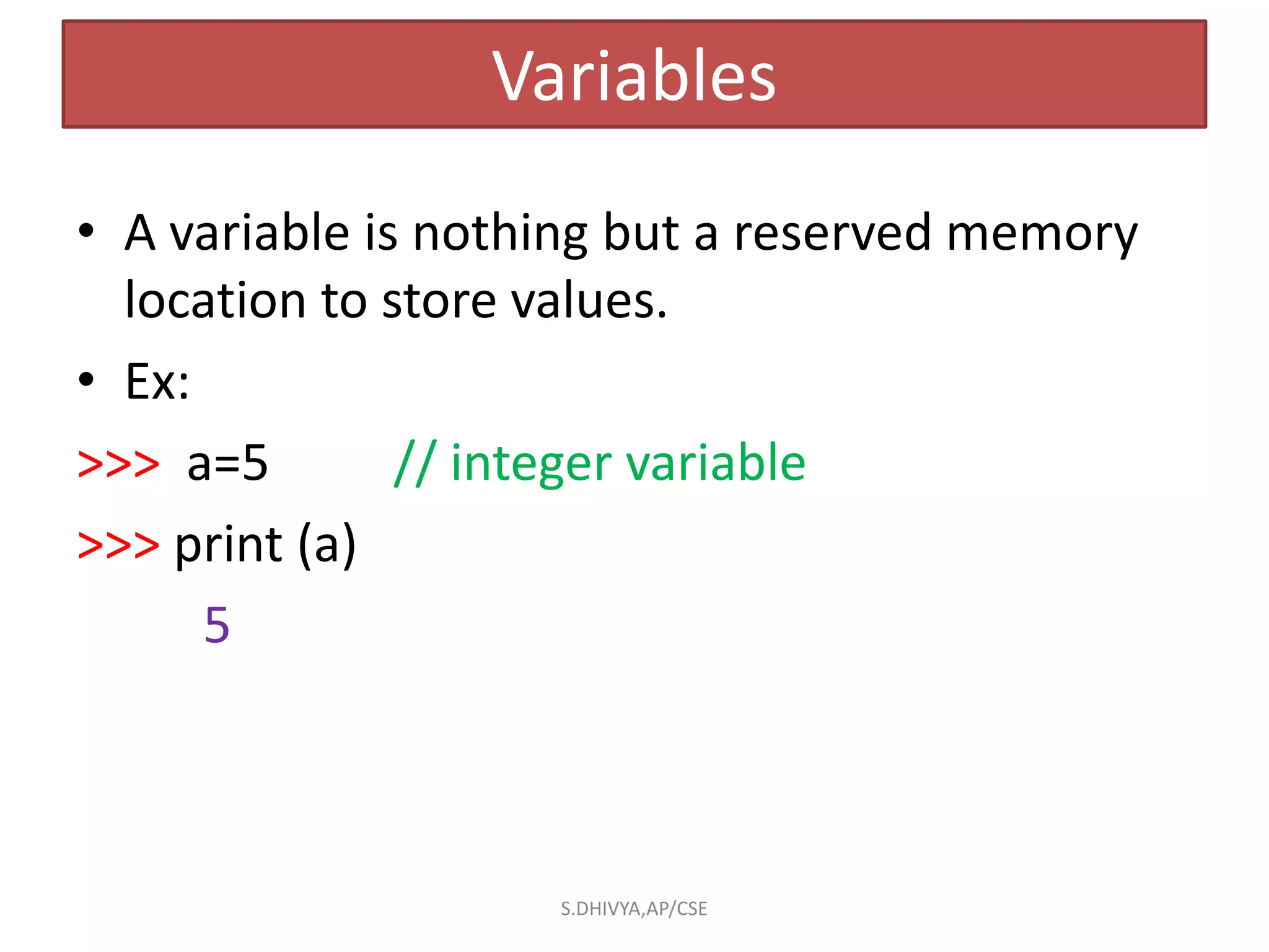 Variables
• A variable is nothing but a reserved memory
location to store values.
• Ex:
>>> a=5 // integer variable
>>> print (a)
5
S.DHIVYA,AP/CSE
 