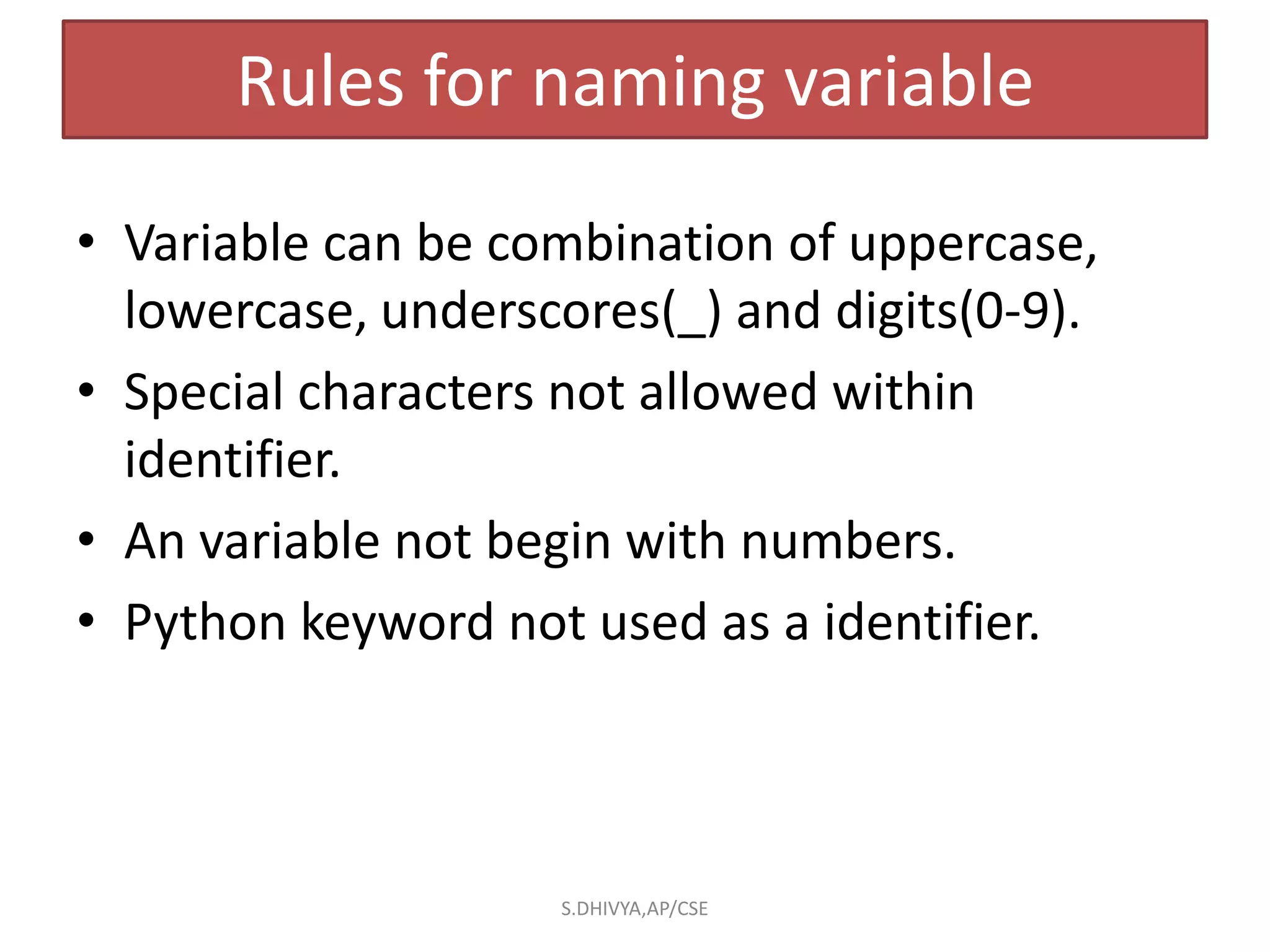 Rules for naming variable
• Variable can be combination of uppercase,
lowercase, underscores(_) and digits(0-9).
• Special characters not allowed within
identifier.
• An variable not begin with numbers.
• Python keyword not used as a identifier.
S.DHIVYA,AP/CSE
 