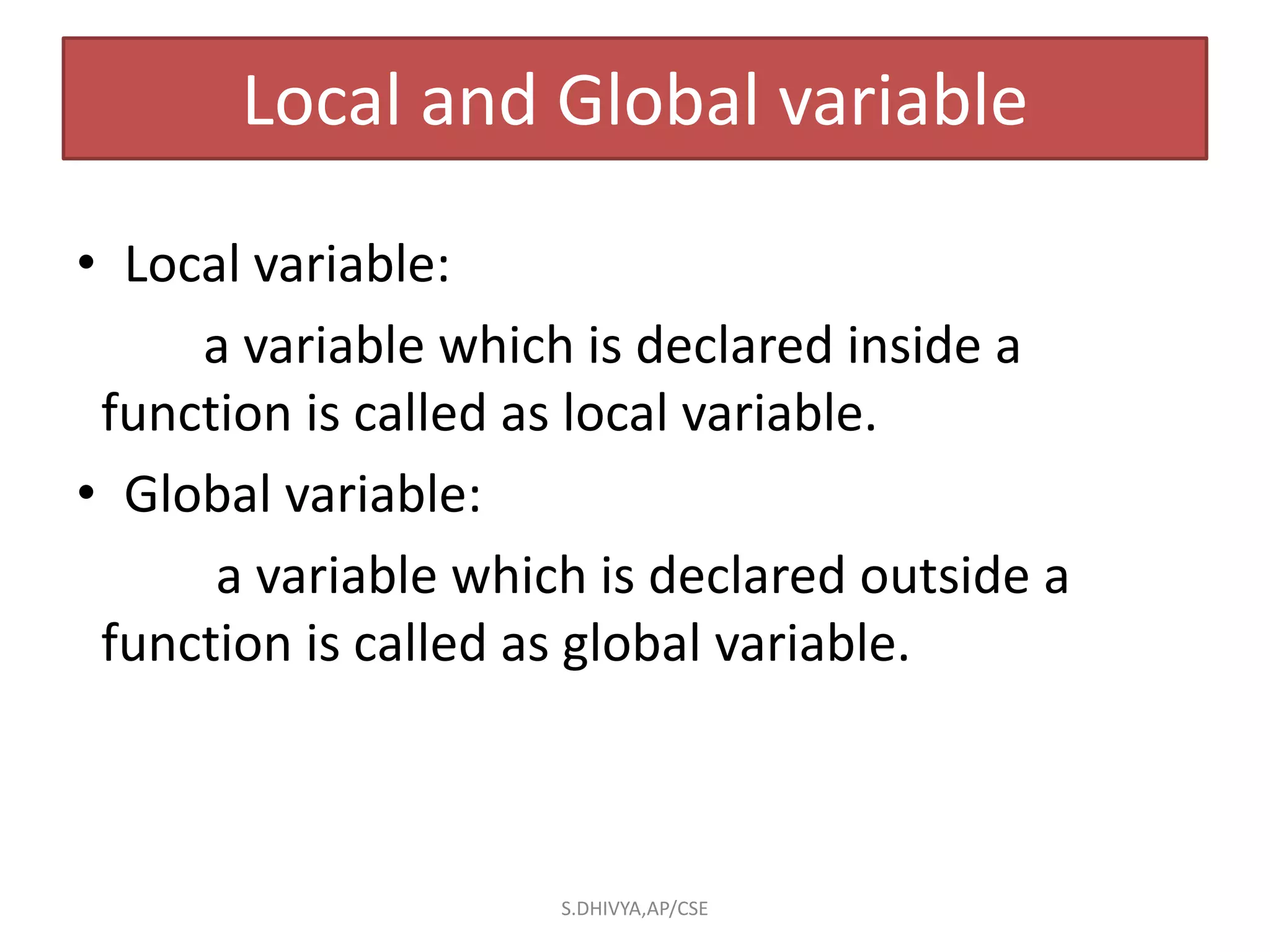 Local and Global variable
• Local variable:
a variable which is declared inside a
function is called as local variable.
• Global variable:
a variable which is declared outside a
function is called as global variable.
S.DHIVYA,AP/CSE
 