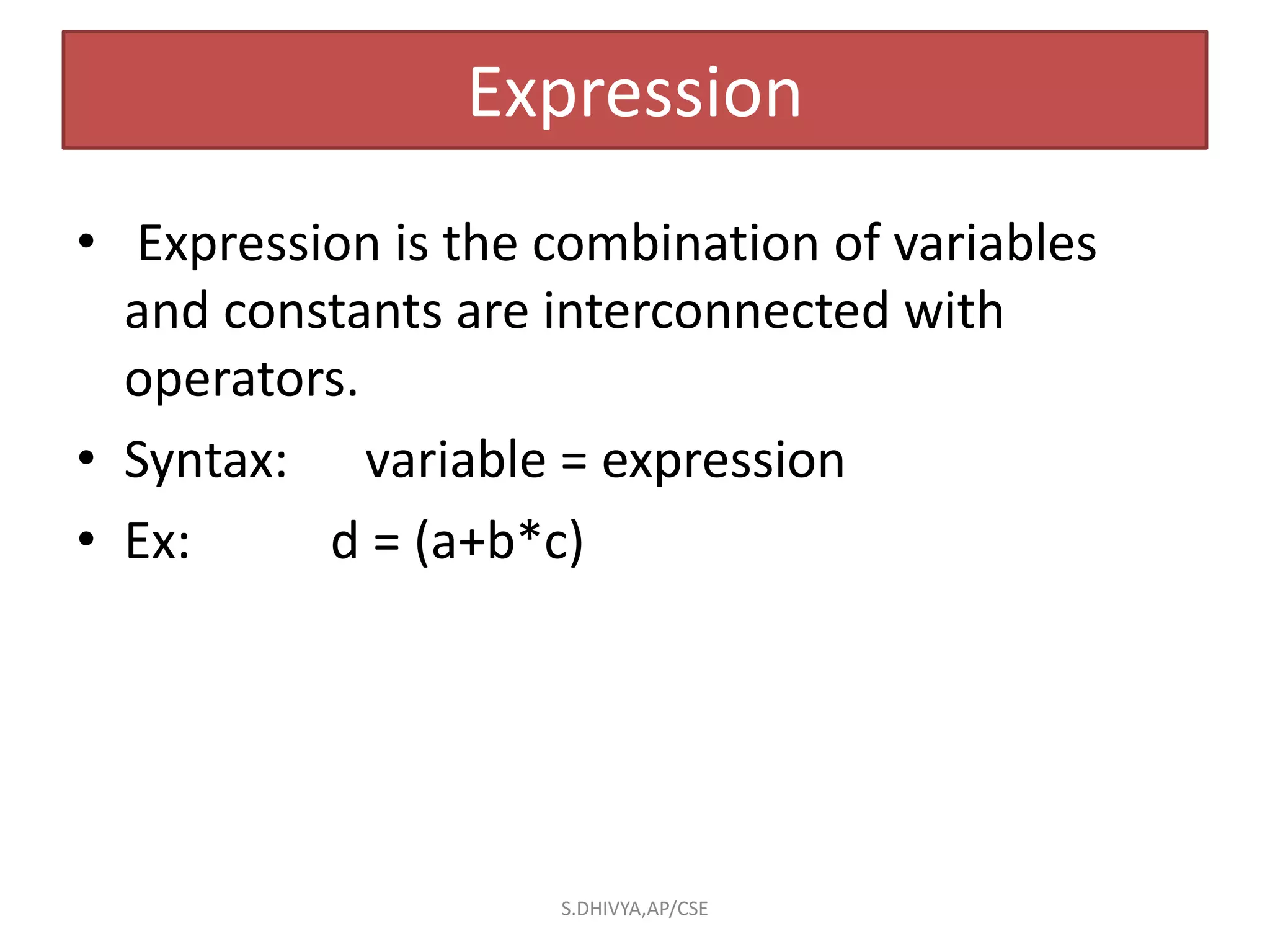 Expression
• Expression is the combination of variables
and constants are interconnected with
operators.
• Syntax: variable = expression
• Ex: d = (a+b*c)
S.DHIVYA,AP/CSE
 