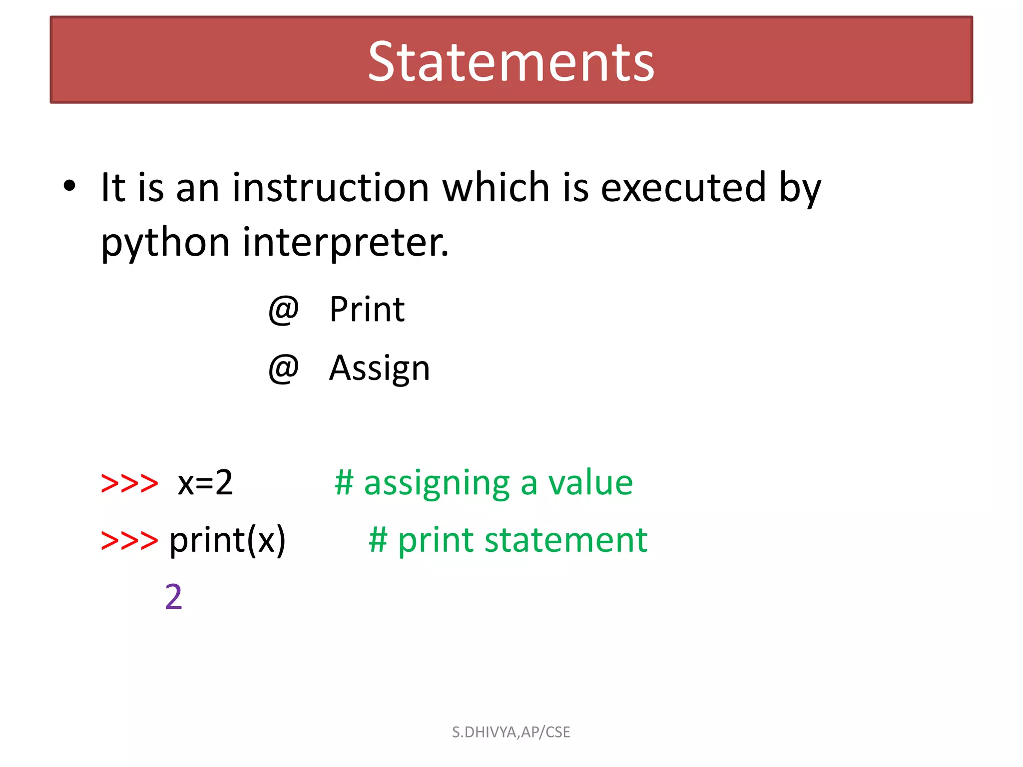 Statements
• It is an instruction which is executed by
python interpreter.
@ Print
@ Assign
>>> x=2 # assigning a value
>>> print(x) # print statement
2
S.DHIVYA,AP/CSE
 