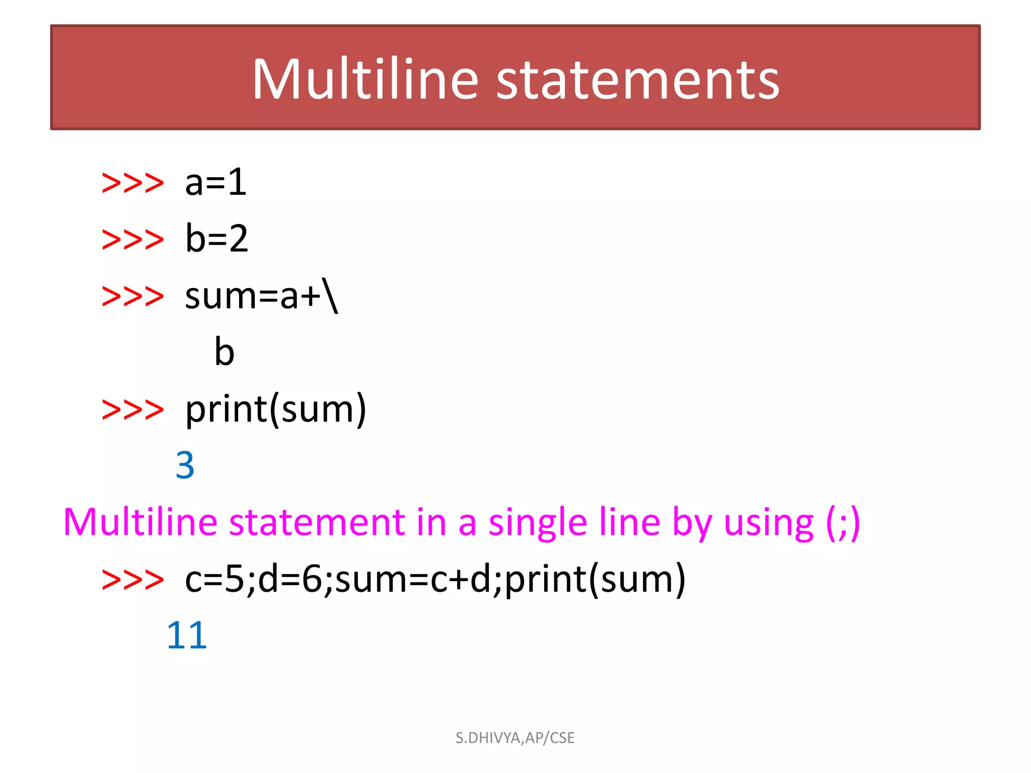 Multiline statements
>>> a=1
>>> b=2
>>> sum=a+
b
>>> print(sum)
3
Multiline statement in a single line by using (;)
>>> c=5;d=6;sum=c+d;print(sum)
11
S.DHIVYA,AP/CSE
 