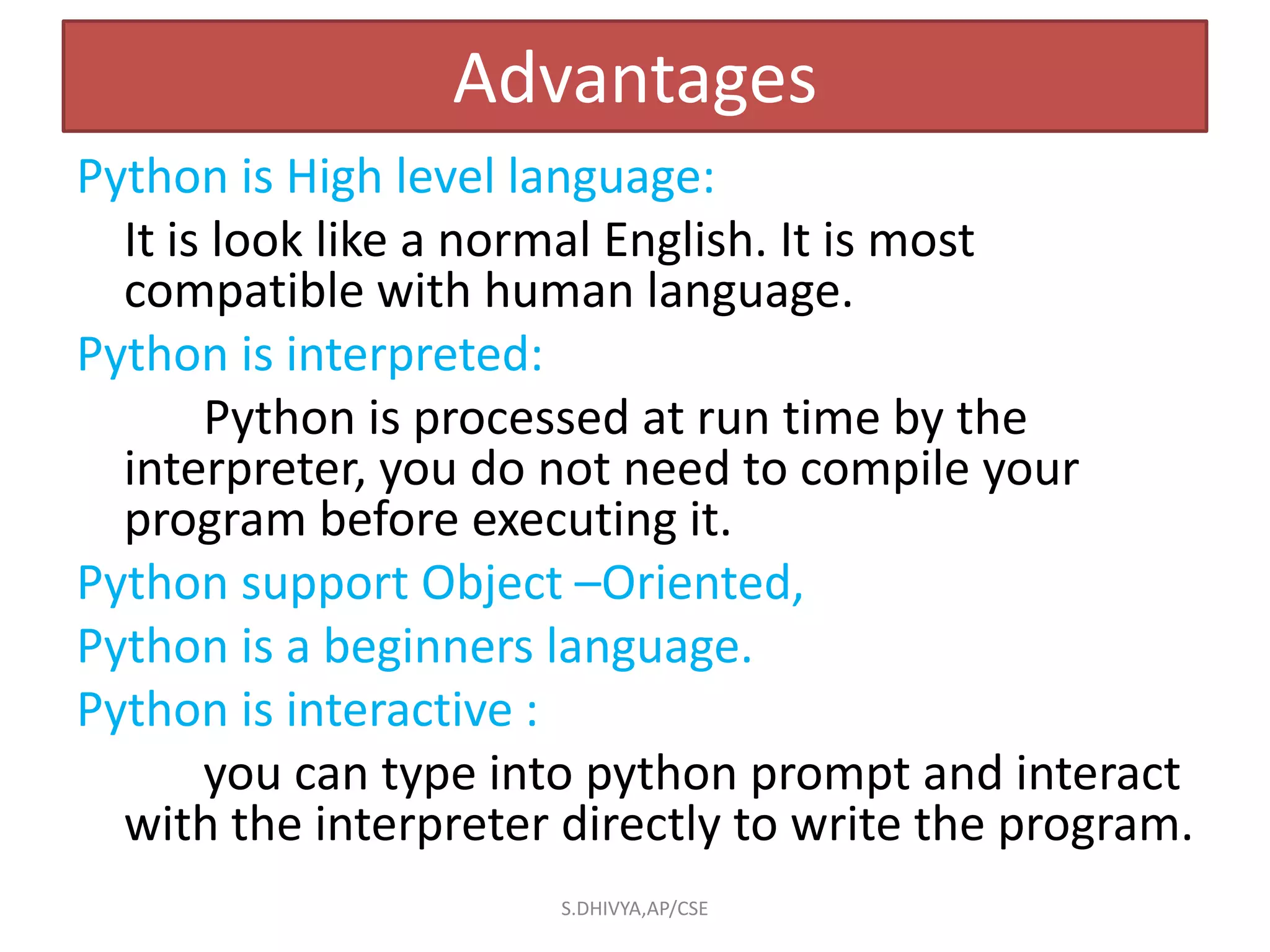 Python is High level language:
It is look like a normal English. It is most
compatible with human language.
Python is interpreted:
Python is processed at run time by the
interpreter, you do not need to compile your
program before executing it.
Python support Object –Oriented,
Python is a beginners language.
Python is interactive :
you can type into python prompt and interact
with the interpreter directly to write the program.
Advantages
S.DHIVYA,AP/CSE
 