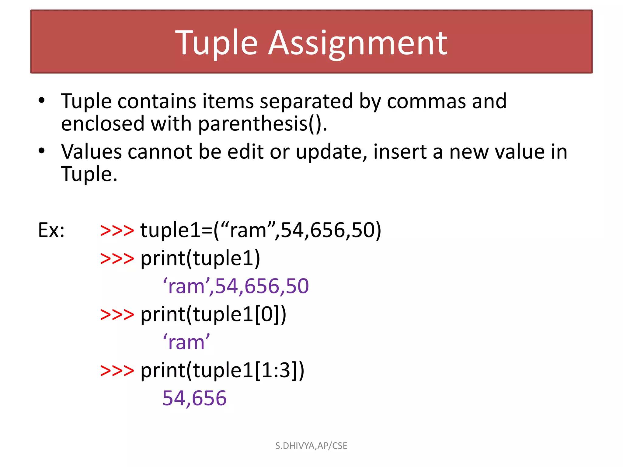 Tuple Assignment
• Tuple contains items separated by commas and
enclosed with parenthesis().
• Values cannot be edit or update, insert a new value in
Tuple.
Ex: >>> tuple1=(“ram”,54,656,50)
>>> print(tuple1)
‘ram’,54,656,50
>>> print(tuple1[0])
‘ram’
>>> print(tuple1[1:3])
54,656
S.DHIVYA,AP/CSE
 