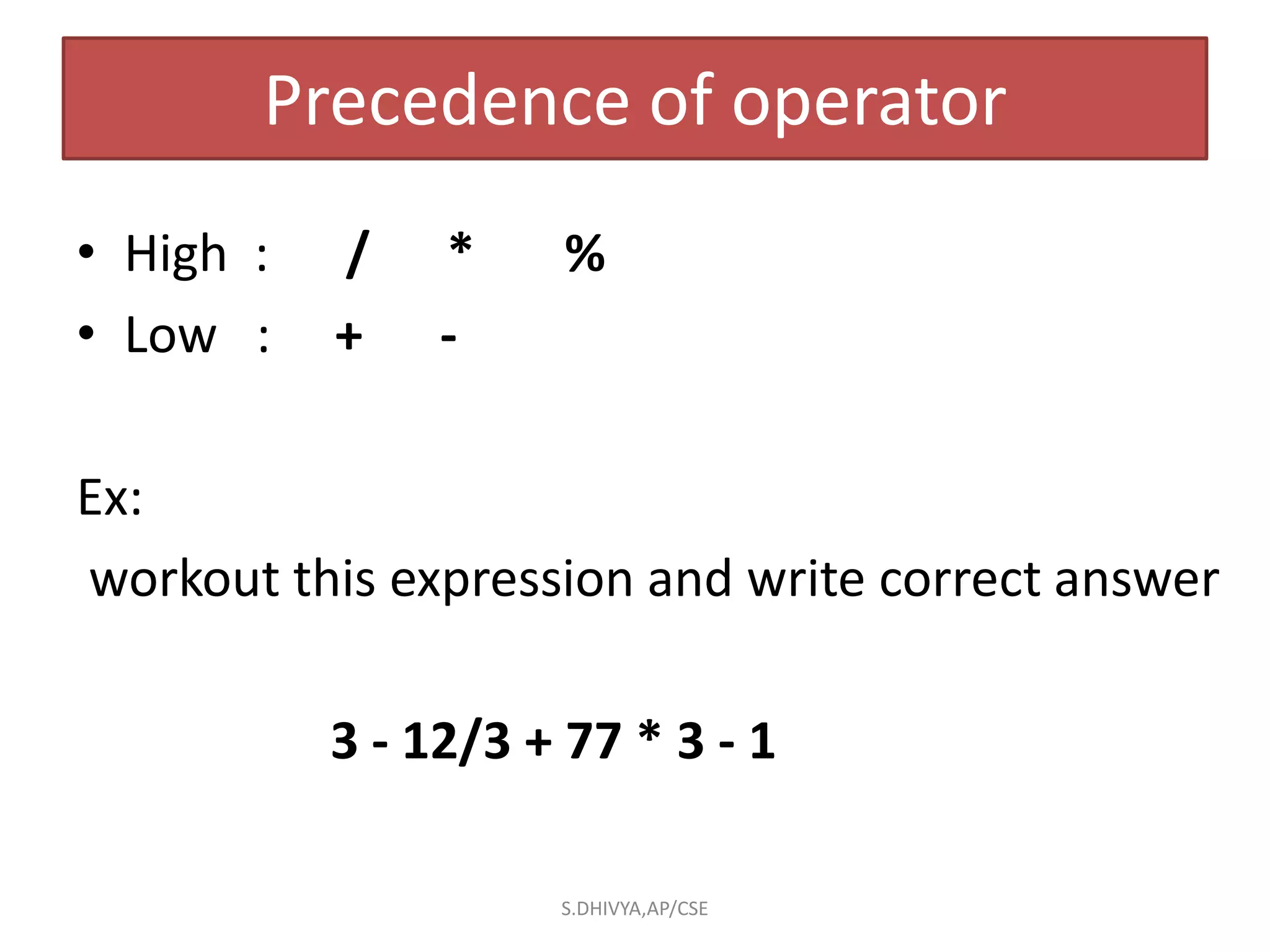 Precedence of operator
• High : / * %
• Low : + -
Ex:
workout this expression and write correct answer
3 - 12/3 + 77 * 3 - 1
S.DHIVYA,AP/CSE
 
