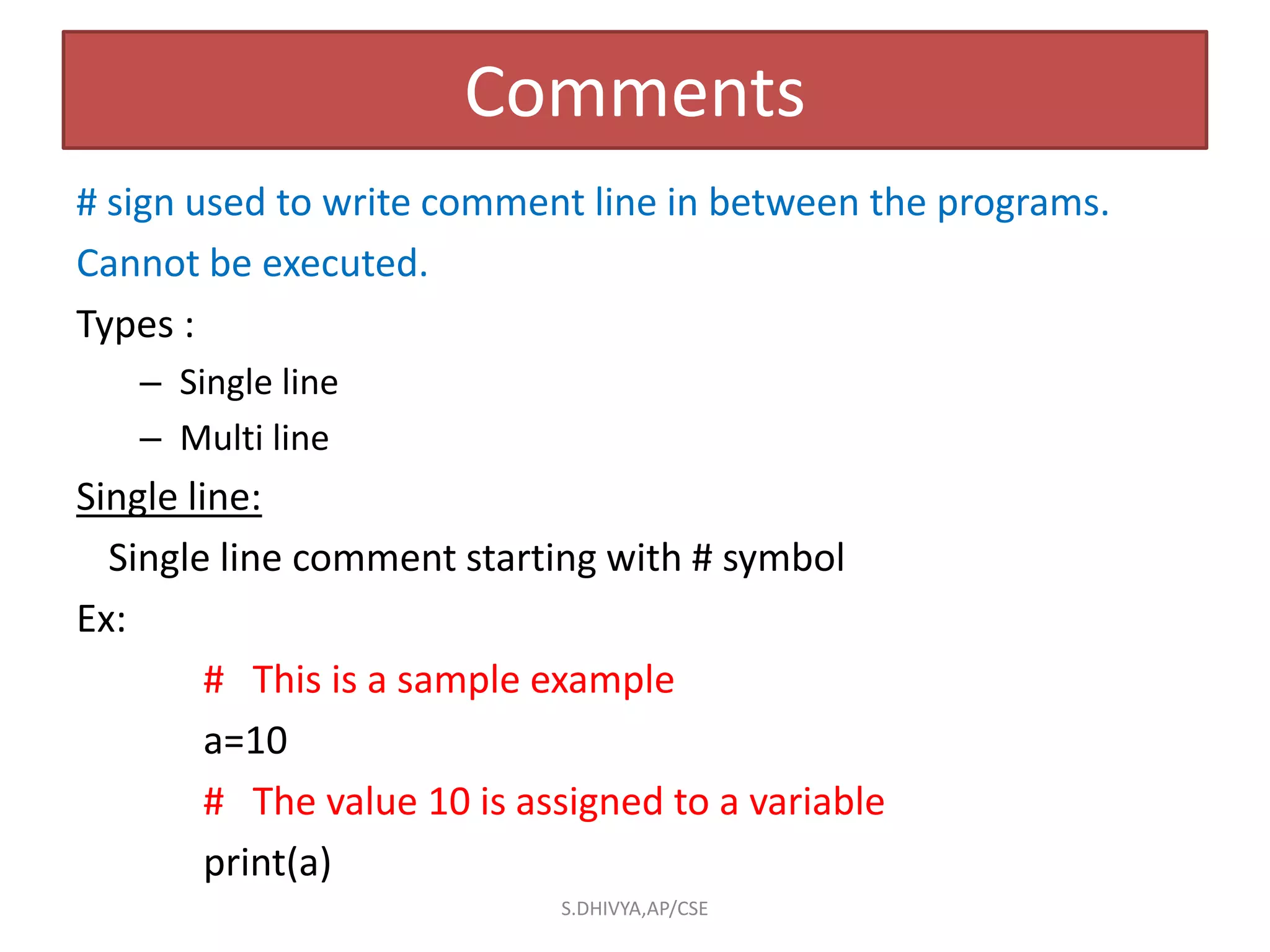 Comments
# sign used to write comment line in between the programs.
Cannot be executed.
Types :
– Single line
– Multi line
Single line:
Single line comment starting with # symbol
Ex:
# This is a sample example
a=10
# The value 10 is assigned to a variable
print(a)
S.DHIVYA,AP/CSE
 