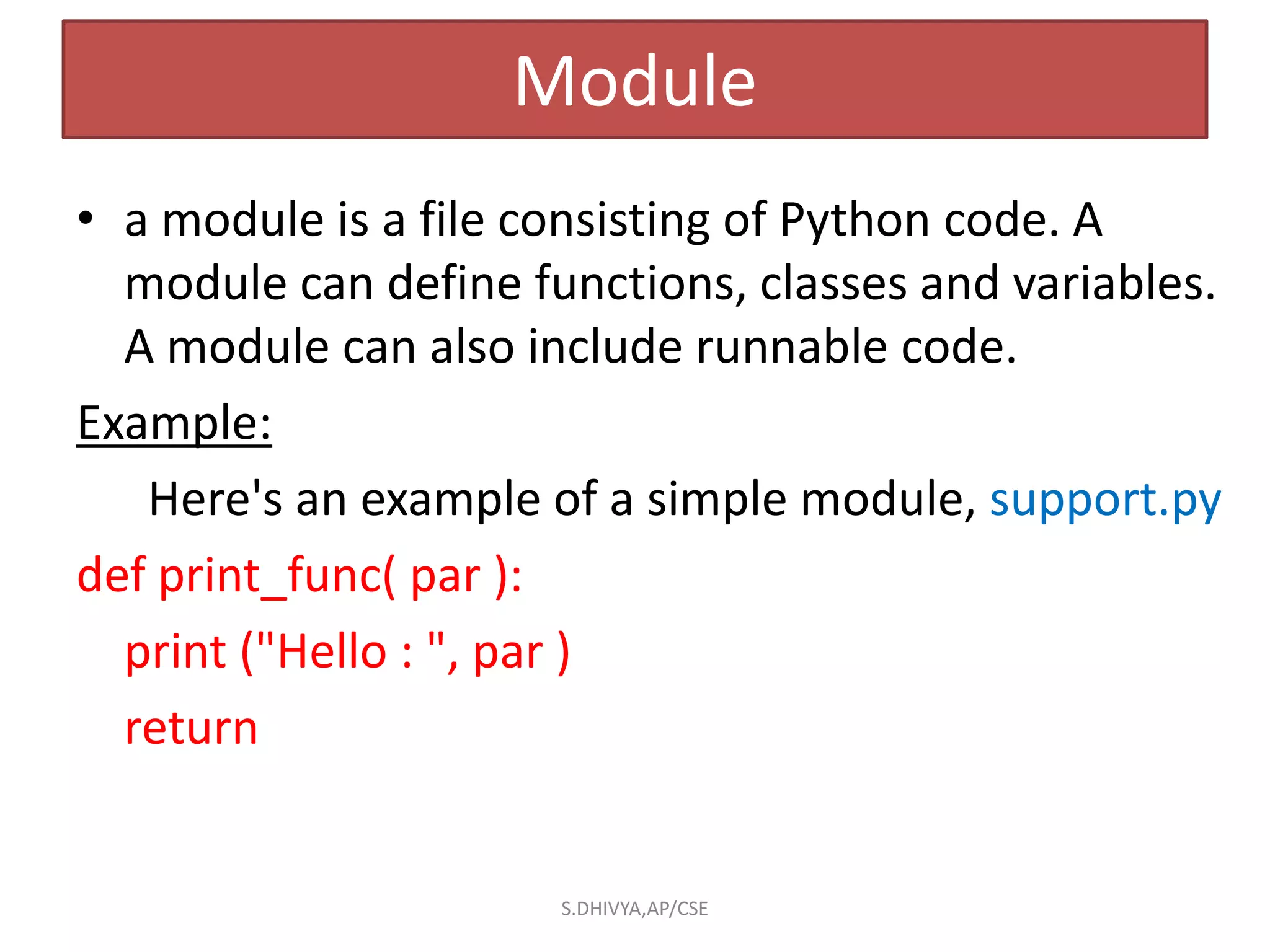Module
• a module is a file consisting of Python code. A
module can define functions, classes and variables.
A module can also include runnable code.
Example:
Here's an example of a simple module, support.py
def print_func( par ):
print ("Hello : ", par )
return
S.DHIVYA,AP/CSE
 