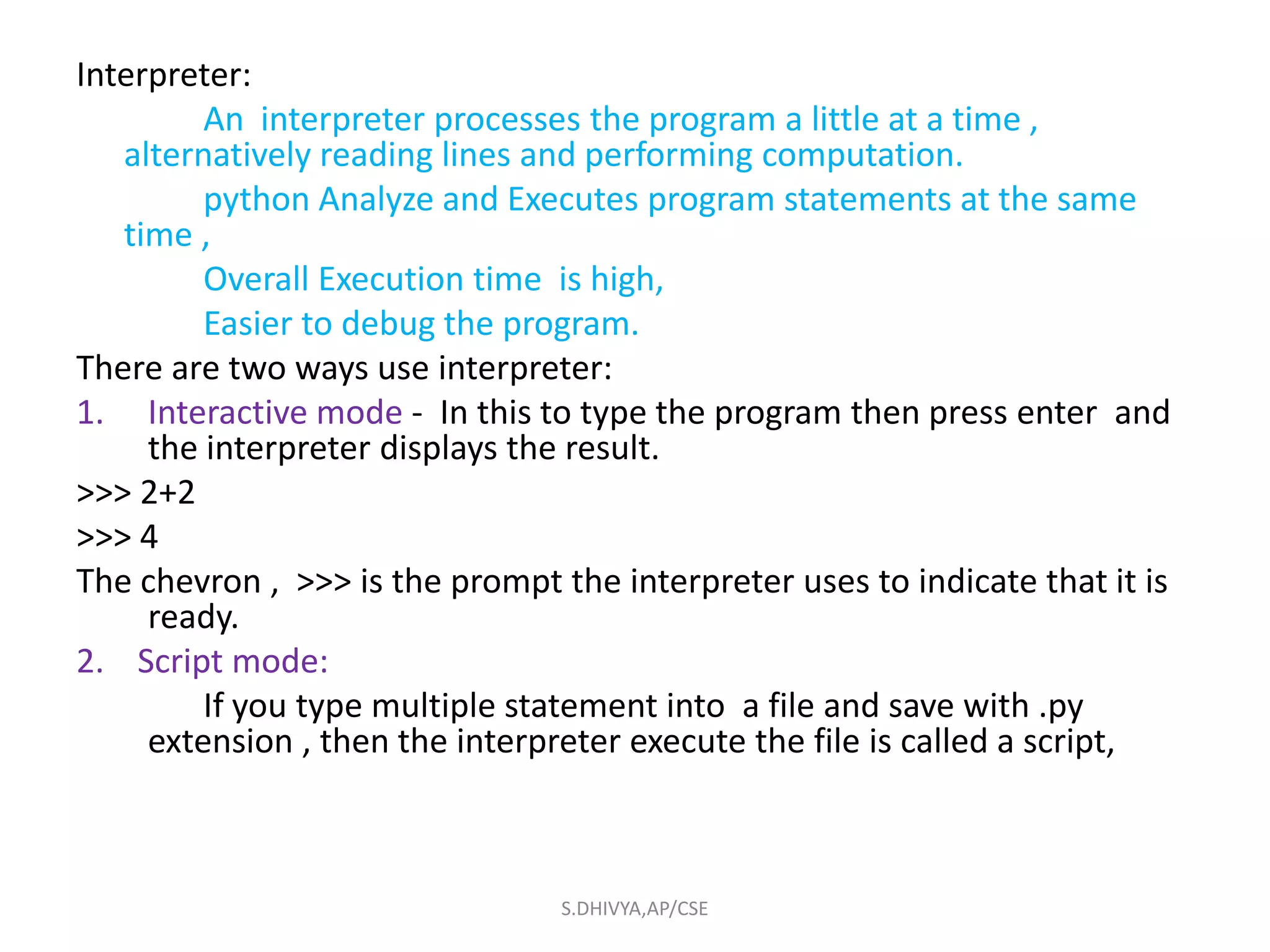 Interpreter:
An interpreter processes the program a little at a time ,
alternatively reading lines and performing computation.
python Analyze and Executes program statements at the same
time ,
Overall Execution time is high,
Easier to debug the program.
There are two ways use interpreter:
1. Interactive mode - In this to type the program then press enter and
the interpreter displays the result.
>>> 2+2
>>> 4
The chevron , >>> is the prompt the interpreter uses to indicate that it is
ready.
2. Script mode:
If you type multiple statement into a file and save with .py
extension , then the interpreter execute the file is called a script,
S.DHIVYA,AP/CSE
 