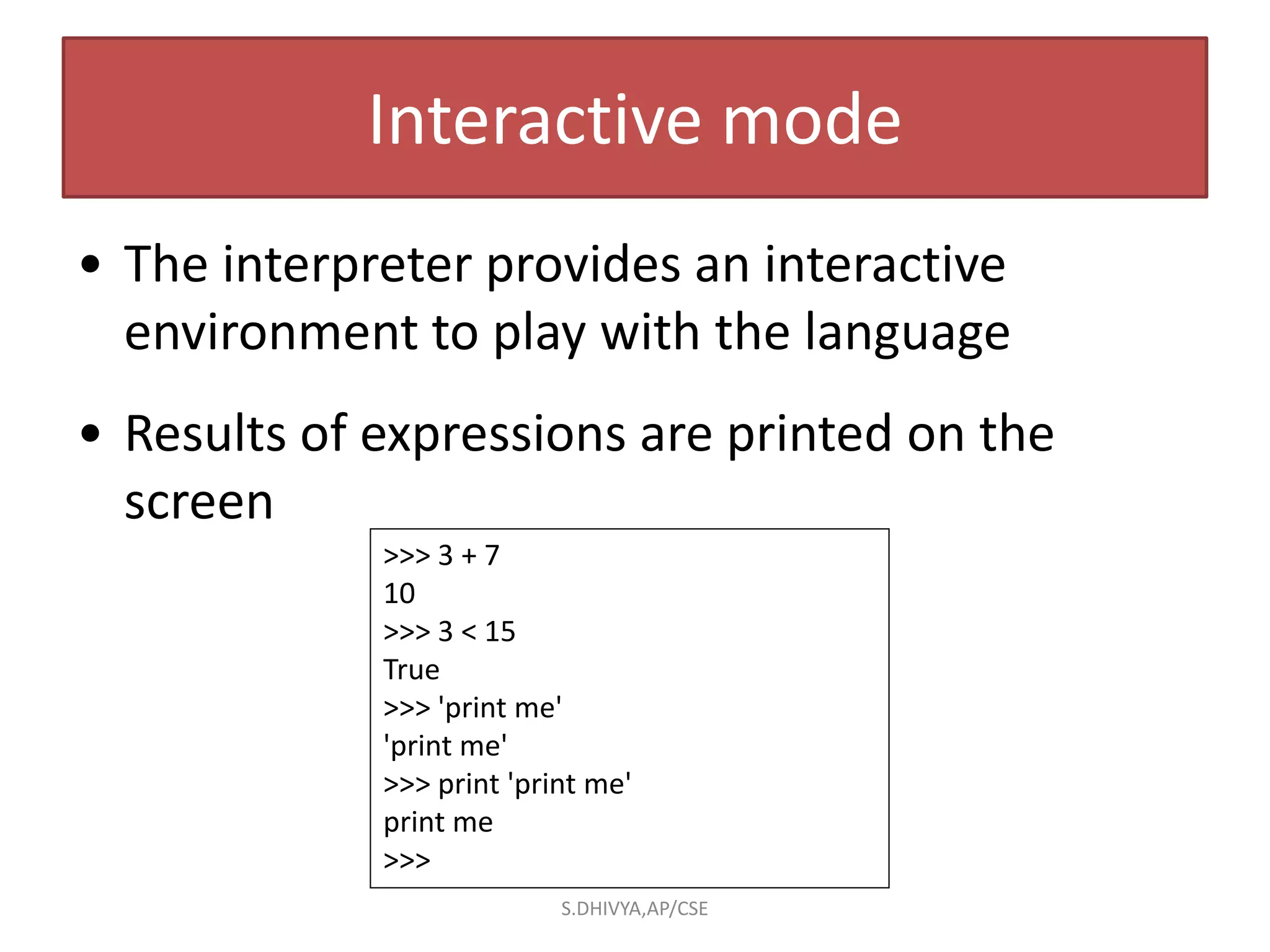 Interactive mode
• The interpreter provides an interactive
environment to play with the language
• Results of expressions are printed on the
screen
>>> 3 + 7
10
>>> 3 < 15
True
>>> 'print me'
'print me'
>>> print 'print me'
print me
>>>
S.DHIVYA,AP/CSE
 