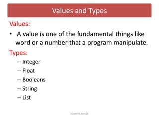 Values and Types
Values:
• A value is one of the fundamental things like
word or a number that a program manipulate.
Types:
– Integer
– Float
– Booleans
– String
– List
S.DHIVYA,AP/CSE
 