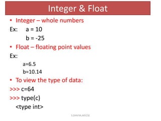 Integer & Float
• Integer – whole numbers
Ex: a = 10
b = -25
• Float – floating point values
Ex:
a=6.5
b=10.14
• To view the type of data:
>>> c=64
>>> type(c)
<type int>
S.DHIVYA,AP/CSE
 