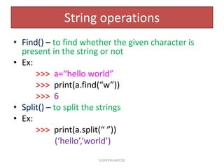 String operations
• Find() – to find whether the given character is
present in the string or not
• Ex:
>>> a=“hello world”
>>> print(a.find(“w”))
>>> 6
• Split() – to split the strings
• Ex:
>>> print(a.split(“ ”))
(‘hello’,‘world’)
S.DHIVYA,AP/CSE
 