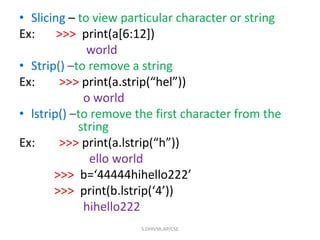 • Slicing – to view particular character or string
Ex: >>> print(a[6:12])
world
• Strip() –to remove a string
Ex: >>> print(a.strip(“hel”))
o world
• lstrip() –to remove the first character from the
string
Ex: >>> print(a.lstrip(“h”))
ello world
>>> b=‘44444hihello222’
>>> print(b.lstrip(‘4’))
hihello222
S.DHIVYA,AP/CSE
 
