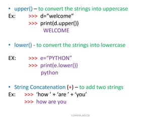 • upper() – to convert the strings into uppercase
Ex: >>> d=“welcome”
>>> print(d.upper())
WELCOME
• lower() - to convert the strings into lowercase
EX: >>> e=“PYTHON”
>>> print(e.lower())
python
• String Concatenation (+) – to add two strings
Ex: >>> ‘how ’ + ‘are ’ + ‘you’
>>> how are you
S.DHIVYA,AP/CSE
 
