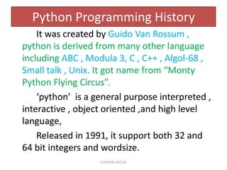 Python Programming History
It was created by Guido Van Rossum ,
python is derived from many other language
including ABC , Modula 3, C , C++ , Algol-68 ,
Small talk , Unix. It got name from “Monty
Python Flying Circus”.
‘python’ is a general purpose interpreted ,
interactive , object oriented ,and high level
language,
Released in 1991, it support both 32 and
64 bit integers and wordsize.
S.DHIVYA,AP/CSE
 