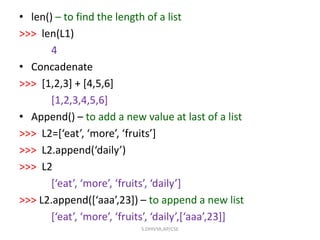 • len() – to find the length of a list
>>> len(L1)
4
• Concadenate
>>> [1,2,3] + [4,5,6]
[1,2,3,4,5,6]
• Append() – to add a new value at last of a list
>>> L2=[‘eat’, ‘more’, ‘fruits’]
>>> L2.append(‘daily’)
>>> L2
[‘eat’, ‘more’, ‘fruits’, ‘daily’]
>>> L2.append([‘aaa’,23]) – to append a new list
[‘eat’, ‘more’, ‘fruits’, ‘daily’,[‘aaa’,23]]
S.DHIVYA,AP/CSE
 