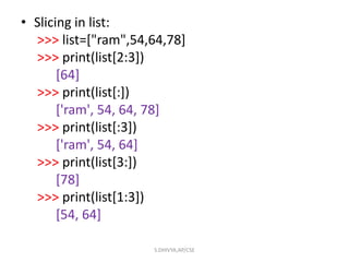 • Slicing in list:
>>> list=["ram",54,64,78]
>>> print(list[2:3])
[64]
>>> print(list[:])
['ram', 54, 64, 78]
>>> print(list[:3])
['ram', 54, 64]
>>> print(list[3:])
[78]
>>> print(list[1:3])
[54, 64]
S.DHIVYA,AP/CSE
 
