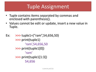 Tuple Assignment
• Tuple contains items separated by commas and
enclosed with parenthesis().
• Values cannot be edit or update, insert a new value in
Tuple.
Ex: >>> tuple1=(“ram”,54,656,50)
>>> print(tuple1)
‘ram’,54,656,50
>>> print(tuple1[0])
‘ram’
>>> print(tuple1[1:3])
54,656
S.DHIVYA,AP/CSE
 