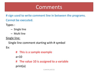 Comments
# sign used to write comment line in between the programs.
Cannot be executed.
Types :
– Single line
– Multi line
Single line:
Single line comment starting with # symbol
Ex:
# This is a sample example
a=10
# The value 10 is assigned to a variable
print(a)
S.DHIVYA,AP/CSE
 