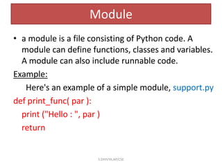 Module
• a module is a file consisting of Python code. A
module can define functions, classes and variables.
A module can also include runnable code.
Example:
Here's an example of a simple module, support.py
def print_func( par ):
print ("Hello : ", par )
return
S.DHIVYA,AP/CSE
 
